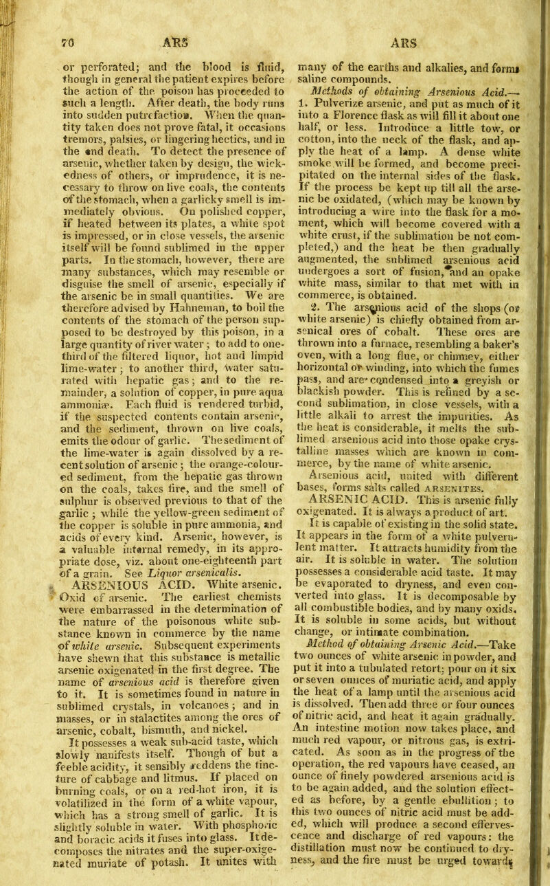 or perforated; and the blood is fluid, though in general the patient expires before the action of the poison has proceeded to such a length. After death, the body runs into sudden putrefaction. When the quan- tity taken does not prove fatal, it occasions tremors, palsies, or lingering hectics, and in the «nd death. To detect the presence of arsenic, whether taken by design, the wick- edness of others, or imprudence, it is ne- cessary to throw on live coals, the contents of the stomach, when a garlicky smell is im- mediately obvious. On polished copper, if heated between its plates, a white spot is impressed, or in close vessels, the arsenic itself will be found sublimed in the upper parts. In the stomach, however, there are many substances, which may resemble or disguise the smell of arsenic, especially if the arsenic be in small quantities. We are therefore advised by Hahneman, to boil the contents of the stomach of the person sup- posed to be destroyed by this poison, in a large quantity of river water ; to add to one- third of the filtered liquor, hot and limpid lime-water; to another third, Water satu- rated with hepatic gas; and to the re- mainder, a solution of copper, in pure aqua ammonia1. Each fluid is rendered turbid, if the suspected contents contain arsenic, and the sediment, thrown on live coals, emits the odour of garlic. The sediment of the lime-water is again dissolved by a re- cent solution of arsenic; the orange-colour- ed sediment, from the hepatic gas thrown on the coals, takes tire, and the smell of sulphur is observed previous to that of the garlic ; while the yellow-green sediment of the copper is soluble in pure ammonia, and acids of every kind. Arsenic, however, is a valuable internal remedy, in its appro- priate dose, viz. about one-eighteenth part of a grain. See Liquor arsenicalis. ARSENIOUS ACID. White arsenic. * Oxid of arsenic. The earliest chemists were embarrassed in the determination of the nature of the poisonous white sub- stance known in commerce by the name of while arsenic. Subsequent experiments have shewn that this substance is metallic arsenic oxigenated in the first degree. The name of arsenious acid is therefore given to it. It is sometimes found in nature in sublimed crystals, in volcanoes; and in masses, or in stalactites among the ores of arsenic, cobalt, bismuth, and nickel. It possesses a weak sub-acid taste, which slowly nanifests itself. Though of but a feeble acidity, it sensibly reddens the tinc- ture of cabbage and litmus. If placed on burning coals, or on a red-hot iron, it is volatilized in the form of a white vapour, which has a strong smell of garlic. It is slightly soluble in water. With phosphoric and boracic acids it fuses into glass. It de- composes the nitrates and the super-oxige- nated muriate of potash. It unites with many of the earths and alkalies, and formi saline compounds. Methods of obtaining Arsenious Acid.—• 1. Pulverize arsenic, and put as much of it into a Florence flask as will fill it about one half, or less. Introduce a little tow, or cotton, into the neck of the flask, and ap- ply the heat of a lamp. A dense white smoke will be formed, and become preci- pitated on the internal sides of the flask. If the process be kept up till all the arse- nic be oxidated, (which may be known by introducing a wire into the flask for a mo- ment, which will become covered with a white crust, if the sublimation be not com- pleted,) and the heat be then gradually augmented, the sublimed arsenious acid undergoes a sort of fusion,*and an opake white mass, similar to that met with in commerce, is obtained. 2. The ars^pious acid of the shops (os? white arsenic) is chiefly obtained from ar- senical ores of cobalt. These ores are thrown into a furnace, resembling a baker’s oven, with a long flue, or chimney, either horizontal of winding, into which the fumes pass, and are' condensed into a greyish or blackish powder. This is refined by a se- cond sublimation, in close vessels, with a little alkali to arrest the. impurities. As the heat is considerable, it melts the sub- limed arsenious acid into those opake crys- talline masses which are known in com- merce, by the name of white arsenic. Arsenious acid, united with different bases, forms salts called arsenites. ARSENIC ACID. This is arsenic fully oxigenated. It is always a product of art. It is capable of existing in the solid state. It appears in the form of a white pulveru* lent matter. It attracts humidity from the air. It is soluble in water. The solution possesses a considerable acid taste. It may be evaporated to dryness, and even con- verted into glass. It is decomposable by all combustible bodies, and by many oxids. It is soluble in some acids, but without change, or intimate combination. Method of obtaining Arsenic Acid.—Take two ounces of white arsenic in powder, and put it into a tubulated retort; pour on it six or seven ounces of muriatic acid, and apply the heat of a lamp until the arsenious acid is dissolved. Then add three or four ounces of nitric acid, and heat it again gradually. An intestine motion now takes place, and much red vapour, or nitrous gas, is extri- cated. As soon as in the progress of the operation, the red vapours have ceased, an ounce of finely powdered arsenious acid is to be again added, and the solution effect- ed as before, by a gentle ebullition; to this two ounces of nitric acid must be add- ed, which will produce a second efferves- cence and discharge of red vapours: the distillation must now be continued to dry- ness, and the fire must be urged toward|