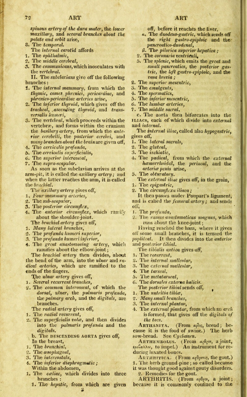 spinous artery of the dura mater, the lower maxillary, and several branches about the palate and orbit arise, 8. The temporal. The internal carotid affords 1. The ophthalmic, 2. The middle cerebral, 3. The communicans, which inosculates with the vertebral. II. The subdavians give off the following branches: 1. The internal mammary, from which the thymic, comes phrenici, pericardiac, and phrenico-pericardiac arteries arise, 2. The inferior thyroid, which gives off the tracheal, ^ascending thyroid, and trans- versalis humeri, 3. The vertebral, which proceeds within the vertebrae, and forms within the cranium the basilary artery, from which the ante- rior cerebeUi, the posterior cerebri, and many branches about the brainare given off, 4. The cervicalis profunda, 5. The cervicalis superjicialis, (3. The superior intercostal, 7. The supra-scapular. As soon as the subclavian arrives at the arm-pit, it is called the axillary artery; and when the latter reaches the arm, it is called the brachial. The axillary artery gives off, 1. Four mammary arteries, 2. The subscapular, 3. The posterior circumflex, 4. The anterior circumflex, which ramify about the shoulder-joint. The brachial artery gives off, 1. Many lateral branches, 2. The prof unda humeri superior, 3. The profunda humeri inferior, 4. The great anastomosing artery, which ramifies about the elbow-joint; The brachial artery then divides, about the bend of the arm, into the ulnar and ra- dical arteries, which are ramified to the ends of the fingers. The ulnar artery gives off, 1. Several recurrent branches, 2. The common interosseal, of which the dorsal, ulnar, the palmar is profunda, the palmary arch, and the digitals, are branches. The radial artery gives off, 1. The radial recurrent, 2. The superjicialis voice, and then divides into the palmaris profunda and the digitals. b. The DESCENDING AORTA gives off, In the breast, 1. The bronchial, 2. The oesophageal, 3. The iniercostals, 4. The inferior diaphragmatic ; Within the abdomen, 1. The cceliac, which divides into three branches: 1. The hepatic, from which are given off, before it reaches the liver, «c The duodeno-gastric, which sends oft' the right gastro-epiploic and the pancreatico-duodenal, (3. The pilorica superior hepatica ; 2. The coronaria ventri&uli, 5. The splenic, which emits the great and small pancreatics, the posterior gas- tric, the left gastro-epiploic, and the rasa brevia ; 2. The superior mesentric, 3. The emulgents, 4. The spermatics, 5. The inferior mesentric, 6. The lumbar arteries, 7. The middle sacral. c. The aorta then bifurcates into the i li Acs, each of which divide into external and internal. The internal iliac, called also hypogastric, gives off, 1. The lateral sacrals, 2. The gluteal, 3. The ischiatic, 4. The pudical, from which the external hcemorrhoidal, the perineal, and the arteries penis arise, 5. The obturatory. The external iliac gives off, in the groin, 1. The epigastric, 2. The circumfiexa iliaca ; It then passes under Poupart’s ligamenf, and is called the femoral artery ; and sends off, ' 1 J. The prof in id a, 2. The ramus anastomoticus magnus, which runs about the knee-joint; Having reached the ham, where it gives off some small branches, it is termed the popliteal. It then divides into the anteiior and posterior tibial. The tibialis antica gives off, 1. The recurrent, 2. The internal malleolar, 3. The external malleolar, 4. The tarseal, 5. The metatarseal, 6. The dorsales externa halicis. The posterior tibial sends off, f 1. The nutritia tibice, 2. Many small branches, 3. The internal plantar, 4. The external plantar, from which an arch is formed, that gives off the digitals of the toes. Arthanita. (From aflos, bread; be- cause it is the food of swine.) The herb sow-bread. See Cyclamen. Arthembolus. (From a<=Qgw, a joint, ty&aWu, to impel.) An instrument for re- ducing luxated bones. Arthritic a.- (From the gout.) 1. The herb ground-pine ; so called because it was thought good against gouty disorders. 2. Remedies for the gout. ARTHRITIS. (From «p0gov, a joint ; because it is commonly confined to the