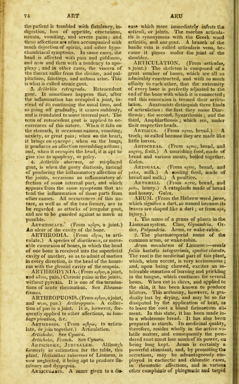 the patient is troubled with flatulency, in- digestion, loss of appetite, eructations, nausea, vomiting, and severe pains; and these affections art often accompanied with much dejection of spirits, and other hypo- ehondriacarsymptoins. In some cases, the head is affected with pain and giddiness, and now and then with a tendency to apo- plexy ; and in other cases, the viscera of the thorax suffer from the disease, and pal- pitations, faintings, and asthma arise. This is what is called atonic gout. 3. Arthritis retrograde Retrocedent gout. It sometimes happens that, after the inflammation has occupied a joint, in- stead of its continuing the usual time, and so going off gradually, it ceases suddenly, and is translated to some internal part. The term of retrocedent gout is applied to oc- currences of this nature. When it falls on the stomach, it occasions nausea, vomiting, anxiety, or great pain; when ©n the heart, it brings on syncope ; when on the lungs, it produces an affecti on resembling asthma ; and, when it occupies the head, it is apt to give rise to apoplexy, or palsy. 4. Arthritis abermns, or misplaced gout, is when the gouty diathesis, instead of producing the inflammatory affection of the joints, occasions an inflammatory af- fection of some internal part, and which appears from the same symptoms that at- tend the inflammation of those parts from other causes. All occurrences of this na- ture, as well as of the two former, are to be regarded as attacks of irregular gout, and are to be guarded against as much as possible. Arthrocace.* (From afyov, a joint.) An ulcer of the cavity of the bone. ARTHRODIA. (From to arti- culate.) A species of diarthrosis, or move- able connexion of bones, in which the head of one bone is received into the superficial cavity of another, so as/to admit of motion in every direction, as the head of the hume- rus with the glenoid cavity of the scapula. ART1IROD Y NI A. (From ap0pov, a joint, amd &!$'im, pain.) Chronic pains in the joints, without pyrexia. It is one of the termina- tions of acute rheumatism. See Rheuma- tismus. ARTHROPUOSIS. (From afyov, ajoint, and ‘sruov, pus.) Artkropyosis. A collec- tion of pus in ajoint. It is, however, fre- quently applied to oilier affections, as lum- bago pqoadica, &c. Arthrosis. (From etfigom, to articu- late, or join together.) Articulation, Artichoke. See Cymru. Artichoke, French. See Cynara. Artichoke, Jerusalem. Although formerly in estimation for the table, this plant, Helianthus tuberosus of Linnaeus, is now neglected, it being apt to produce fla- tulency and dyspepsia. ArtjcClaris. A name given to a dis- ease which more immediately infests the urticuli, or joints. The morbns articula- ris is synonymous with the Greek word arthritis, and our gout. A branch of the basilic vein is called articularis vena, be^ cause it p'asses under the joint of the shoulder. ARTICULATION. (From articulus, ajoint.) The skeleton is composed of a great number of bones, which are all so admirably constructed, and with so much affinity to each other, that the extremity of every bone is perfectly adjusted to the end of the bone with w hich it is connected; and this connexion is termed their articu- lation. Anatomists distinguish three kinds of articulation : the first they name Diar- throsis ; the second, Synarthrosis ; and the third, Amphiarthrosis; which see, under their respective heads. Artisccs. (From agro?, bread.) A troch; so called because they are made like little loaves. Artocreas. (From bread, and {cagTro?, fruit.) A nourishing food, made of bread and various meats, boiled together. Galen. Artogala, (From agro?, bread, and yaXa, milk.) A eooling food, made of bread and milk.) A poultice. Artomeli. (From agro?, bread, and juexi, honey.) A cataplasm made of bread and honey. Galen. ARUM. (From the Hebrew word jaron, which signifies a dart, so named because its leaves are shaped like a dart; or from injury.) 1. The name of a genus of plants in the Linnaean system. Class, Gynandria. Or- der, Polyandria. Aram, or wake-robin. 2. The pharmacopoeial name of the common arum, or wake-robin. Arum maculatum of Linnaeus:—aeaule foliis hastatis integerrimis, spadice clavato. The root is the medicinal part of this plant, which, when recent, is very acrimonious ; and, upon being chewed, excites an in- tolerable sensation of burning and prickling in the tongue, which continues for several hours. When cut in slices, and applied to the skin, it has been known to produce blisters. This acrimony, however, is gra- dually lost by drying, and may be so far dissipated by the application of heat, as to leave the root a bland farinaceous ali- ment. In this state, it has been made in- to a wholesome bread. It has also been prepared as starch. Its medicinal quality, therefore, resides wholly in the active vo- latile matter, and consequently the pow- dered root must lose much of its power, on being long kept. Arum is certainly a powerful stimulant, and, by promoting the secretions, may be advantageously em- ployed in cachectic and chlorotic cases, in rheumatic affections, and in various other complaints of phlegmatic and torpid