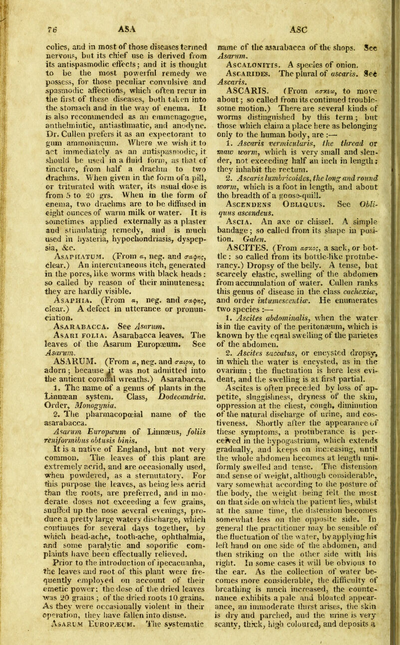colics, and in most of those diseases termed nervous, bat its chief use is derived from its antispasmodic effects; and it is thought to be the most powerful remedy we possess, for those peculiar convulsive and spasmodic affections, which often recur in the first of these diseases, both taken into the stomach and in the way of enema. It is also recommended as an emmenagogue, anthelmintic, antiasthmatic, and anodyne. Dr. Cullen prefers it as an expectorant to gum ammoniacum. Where we wish it to act immediately as an antispasmodic, it should be used in a fluid form, as that of tincture, from half a drachm to two drachms. When given in the form of a pill, ©r triturated with water, its usual dose is from 5 to 20 grs. When in the form of enema, two drachms are to be diffused in eight ounces of warm milk or water. It is sometimes applied externally as a plaster and stimulating remedy, and is much used in hysteria, hypochondriasis, dyspep- sia, &c. Asaphatum. (From a, neg. and clear.) An intercutaneous itch, generated in the pores, like worms with black heads : so called by reason of their minuteness: they are hardly visible. Asaphia. (From «, neg. and clear.) A defect in utterance or pronun- ciation. Asarabacca. See Asarum. Asari folia. Asarabacca leaves. The leaves of the Asarum Europreum. See Asarum. ASARUM. (From a, neg. and to adorn; because it was not admitted into the antient coronal wreaths.) Asarabacca. 1, The name of a genus of plants in the Linnaean system. Class, Dodecandria. Order, Monogynia. 2. The pharmacopoeial name of the asarabacca. Asarum Europceum of Linnaeus, foliis reniformibus obtusis bints. It is a native of England, but not very common. The leaves of this plant are extremely acrid, and are occasionally used, when powdered, as a sternutatory. For this purpose the leaves, as being less acrid than the roots, are preferred, and in mo- derate doses not exceeding a few grains, snuffed up the nose several evenings, pro- duce a pretty large watery discharge, which continues for several days together, by which head-ache, tooth-ache, ophthalmia, and some paralytic and soporific com- plaints have been effectually relieved. Prior to the introduction of ipecacuanha, the leaves and root of this plant were fre- quently employed on account of their emetic power: the dose of the dried leaves was 20 grains ; of the dried roots 10 grains. As they were occasionally violent in their operation, they have fallen into disuse. ^Asarum Europium. The systematic name of the asarabacca of the shops. See Asarum. Ascalonitis. A species of onion. Ascarides. The plural of ascaris. See Ascaris. ASCARIS. (From aauBMj to move about; so called from its continued trouble- some motion.) There are several kinds of worms distinguished by this term ; but those which claim a place here as belonging only to the human body, are :— 1. Ascaris vermicularis, the thread or maw tvormy which is very small and slen- der, not exceeding half an inch in length; they inhabit the rectum. 2. Ascaris lumbricoides, the long and round worm, which is a foot in length, and about the breadth of a goose-quill. Ascendens Obliques. See Obli- arms ascendeus. Ascia. An axe or chisseh A simple bandage ; so called from its shape in posi- tion. Galen. ASCITES. (From amos, a sack, or bot- tle : so called from its bottle-like profcube- rancy.) Dropsy of the belly. A tense, but scarcely elastic, swelling of the abdomen from accumulation of water. Cullen ranks this genus of disease in the class cachexice, and order intumescentice. He enumerates two species 1. Ascites abdominalis, when the water is in the cavity of the peritonaeum, which is known by the equal swelling of the parietes of the abdomen. 2. Ascites saccatus, or encysted dropsy*, in which the water is encysted, as in the ovarium; the fluctuation is here less evi- dent, and the swelling is at first partial. Ascites is often preceded by loss of ap- petite, sluggishness, dryness of the skin, oppression at the chest, cough, diminution of the natural discharge of urine, and cos- tiveness. Shortly after the appearance of these symptoms, a protuberance is per- cefred in the hypogastrium, which extends gradually, and keeps on increasing, until the whole abdomen becomes at length uni- formly ^welled and tense. Tl^e distension and sense of weight, although considerable, vary somewhat according to the posture of the body, the weight being felt the most on that side on which the patient lies, whilst at the same time, the distension becomes somewhat less on the opposite side. In general the practitioner may be sensible of the fluctuation of the water, by applying his left hand on one side of the abdomen, and then striking on the other side with his right. In some cases it will be obvious to the ear. As the collection of water be- comes more considerable, the difficulty of breathing is much increased, the counte- nance exhibits a pale and bloated appear- ance, an immoderate thirst arises, the skin is dry and parched, aud the urine is very scanty, thick, high coloured, and deposits a