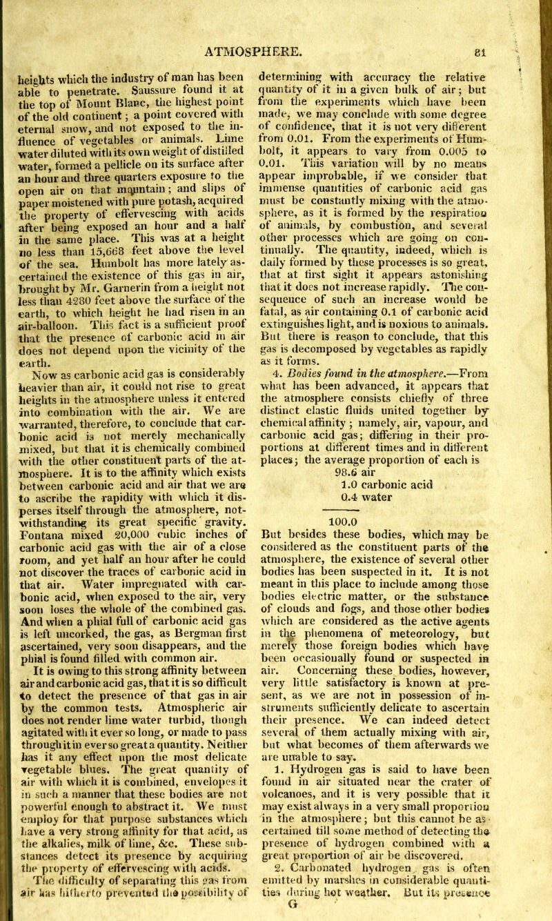 heights which the industry of man has been able to penetrate. Saussure found it at the top of Mount Blanc, the highest point of the old continent; a point covered with eternal snow, and not exposed to the in- fluence of vegetables or animals. Lime water diluted with its own weight of distilled water, formed a pellicle on its surface after an hour and three quarters exposure to the open air on that maintain; and slips of paper moistened with pure potash, acquired the property of effervescing with acids after being exposed an hour and a half in the same place. This was at a height no less than 15,668 feet above the level of the sea. Humbolt has more lately as- certained the existence of this gas in air, brought by Mr. Garnerin from a height not less than 4280 feet above the surface of the earth, to which height he had risen in an air-balloon. This fact is a sufficient proof that the presence of carbonic acid in air does not depend upon the vicinity of the earth. Now as carbonic acid gas is considerably heavier than air, it could not rise to great heights in the atmosphere unless it entered into combination with the air. We are •warranted, therefore, to conclude that car- bonic acid is not merely mechanically mixed, but that it is chemically combined with the other constituent parts of the at- mosphere. It is to the affinity which exists between carbonic acid and air that we are to ascribe the rapidity with which it dis- perses itself through the atmosphere, not- withstanding its great specific gravity. Fontana mixed 20,000 cubic inches of carbonic acid gas with the air of a close room, and yet half an hour after he could not discover the traces of carbonic acid in that air. Water impregnated with car- bonic acid, when exposed to the air, very soon loses the whole of the combined gas. And when a phial full of carbonic acid gas is left uncorked, the gas, as Bergman first ascertained, very soon disappears, and the phial is found filled with common air. It is owing to this strong affinity between air and carbonic acid gas, that it is so difficult to detect the presence of that gas in air by the common tests. Atmospheric air does not render lime water turbid, though agitated with it ever so long, or made to pass through it in ever so great a quantity. Neither has it any effect upon the most delicate vegetable blues. The great quantity of air with which it is combined, envelopes it in such a manner that these bodies are not powerful enough to abstract it. We must employ for that purpose substances which have a very strong affinity for that acid, as the alkalies, milk of lime, &c. These sub- stances detect its presence by acquiring the property of effervescing with acids. The difficulty of separating this gas from air has hitherto prevented tha possibility of determining with accuracy the relative quantity of it in a given bulk of air; but from the experiments which have been made, we may conclude with some degree of confidence, that it is not very different from 0.01. From the experiments of Hum- bolt, it appears to vary from 0.005 to 0.01. This variation will by no means appear improbable, if we consider that immense quantities of carbonic acid gas must be constantly mixing with the atmo- sphere, as it is formed by the respiration of animals, by combustion, and several other processes which are going on con- tinually. The quantity, indeed, which is daily formed by these processes is so great, that at first sight it appears astonishing that it does not increase rapidly. The con- sequence of such an increase would be fatal, as air containing 0.1 of carbonic acid extinguishes light, and is noxious to animals. But there is reas.cn to conclude, that this gas is decomposed by vegetables as rapidly as it forms. 4. Bodies found in the atmosphere.—From what has been advanced, it appears that the atmosphere consists chiefly of three distinct clastic fluids united together by chemical affinity ; namely, air, vapour, and carbonic acid gas; differing in their pro- portions at different times and in different places; the average proportion of each is 98.6 air 1.0 carbonic acid 0.4 water 100.0 But besides these bodies, which may be considered as the constituent parts of the atmosphere, the existence of several other bodies lias been suspected in it. It is not meant in this place to include among those bodies electric matter, or the substance of clouds and fogs, and those other bodies which are considered as the active agents in the phenomena of meteorology, but merely those foreign bodies which have been occasionally found or suspected in air. Concerning these bodies, however, very little satisfactory is known at pre- sent, as we are not in possession of in- struments sufficiently delicate to ascertain their presence. We can indeed detect several of them actually mixing with air, but what becomes of them afterwards we are unable to say. 1. Hydrogen gas is said to have been found in air situated near the crater of volcanoes, and it is very possible that it may exist always in a very small proportion in the atmosphere; but this cannot be as certained till some method of detecting tin* presence of hydrogen combined with a great proportion of air be discovered. 2. Carbonated hydrogen , gas is often emitted by marshes in considerable quanti- ties during hot weather. But its presence G