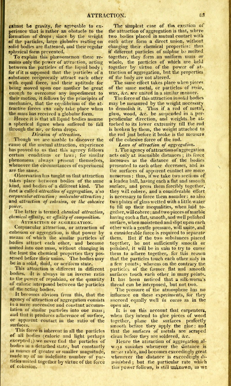 eftnnot be gravity, for agreeable to ex- perience that is rather an obstacle to the formation of drops; since by the weight of the particles, large globules resting on solid bodies are flattened, and their regular spherical form prevented. To explain this phaenomenon there re- mains only the power of attraction, acting between the particles of the liquid body ; for if it is supposed that the particles of a substance reciprocally attract each other with equal force, and their aptitude for being moved upon one another be great enough to overcome any impediment to their motion, it follows by the principles of mechanics, that the equilibrium of the at- tractive forces can only take place when the mass has received a globular form. Hence it is that all liquid bodies assume a spherical figure when suffered to fall through the air, or form drops. Division of attraction. Though we are unable to discover the cause gf the mutual attraction, experience has proved to us that this agency follows certain conditions or laws; for similar phenomena always present themselves, whenever the circumstances of experiment are the same. Observation has taught us that attraction takes place between bodies of the same kind, and bodies of a different kind. The first is called attraction of aggregation, a'so corpuscular attraction; molecular attraction ; and attraction of cohesion, or the cohesive potter. The latter is termed chemical attraction, chemical affinity, or affinity of composition. Attraction of aggregation. Corpuscular attraction, or attraction of cohesion or aggregation, is that power by means of which the similar particles of bodies attract each other, and become united into one mass, without changing in the least the chemical properties they pos- sessed before their union. The bodies may be in a solid, fluid, or aeriform state. This attraction is different in different bodies. It is always in an inverse ratio to the power of repulsion, or the quantity of caloric interposed between the particles of the acting bodies. It becomes obvious from this, that the agency of attraction of aggregation consists iu a mere successive and constant accumu- lation of similar particles into one mass; and that it produces adherence of surface, or apparent contact in the ratio of the surfaces. This force is inherent in all the particles of all bodies (caloric and light perhaps .excepted ;) we never find the particles of bodies in a detached state, but constantly in masses of greater or smaller magnitude, made up of an indefinite number of par- ticles united together by virtue of the force of cohesion. The simplest ease of the, exertion of the attraction of aggregation is that, where two bodies placed in mutual contact with each other form a direct union, without changing their chemical properties: thus if different particles of sulphur be melted together, they form an uniform mass or whole, the particles of which are held together by virtue of the power of at- traction of aggregation, but the properties of the body are not altered. The same effect takes place when pieces of the same metal, or particles of resin, wax, &c. are united in a similar manner. The force of this attraction in solid bodies may be measured by the weight necessary to demolish it. Thus if. a rod of metal, glass, wood, See. be suspended in a per- pendicular direction, and weights be at- tached to its lower extremity till the rod is broken by them, the weight attached to the rod just before it broke is the measure of the cohesive force of the rod. Laws of attraction of aggregation. 1. The agency of attraction of aggregation acts only at insensible distances ; its force increases as the distance of the bodies presented to each other decreases, and as the surfaces of apparent contact are more numerous : thus, if we take two sections of a leaden ball, having each a flat and smooth surface, and press them forcibly together, they will cohere, and a considerable effort is necessary to force them asunder: so also two plates of glass wetted with a little water to fill up their inequalities, when laid to- gether, will cohere ; and two pieces of marble having each a flat, smooth, and well polished surface, when moistened and slipt upon each other with a gentle pressure, w ill unite, and a considerable force is required to separate them. But if the two substances placed together, be not sufficiently smooth or polished, it will be in vain to try to cause them to adhere together, for this reason that the particles touch each other only in a few points; whereas on the contrary the particles of the former flat and smooth surfaces touch each other in many points. It has been noticed that a silk-worm’s thread can be interposed, but not two. The pressure of the atmosphere has no influence on these experiments, for they succeed equally well in vacuo as in the open air. It is on this account that carpenters, when they intend to glue pieces of wood together, plane the surfaces perfectly smooth before they apply the glue: and that the surfaces of metals are scraped clean before they are soldered, &c. Hence the attraction of aggregation al- ways vanishes whenever the distance is m-asi i able, and becomes exceedingly great whenever the distance is exceedingly di- minished ; but the particular rate which this power follows, is still unknown, as we