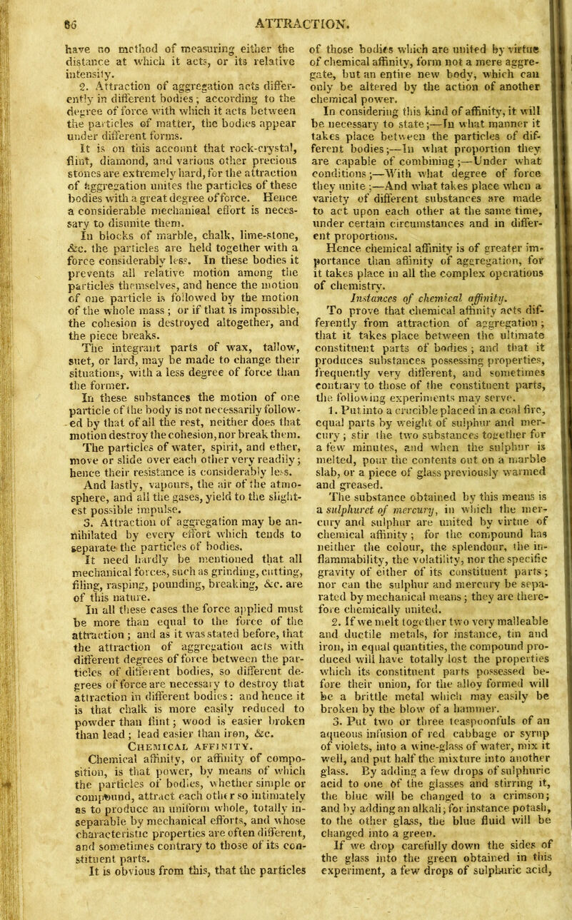 have no method of measuring either the distance at which it acts, or its relative intensiJy. 2. Attraction of aggregation acts differ- ently in different bodies ; according to the degree of force with which it acts between the particles of matter, the bodies appear under different forms. It is on this account that rock-crystal, flint, diamond, and various other precious stones are extremely hard, for the attraction of Aggregation unites the particles of these bodies with a great degree of force. Hence a considerable mechanical effort is neces- sary to disunite them. In blocks of marble, chalk, lime-stone, &c. the particles are held together with a force considerably less. In these bodies it prevents ail relative motion among the particles themselves, and hence the motion of one particle is followed by the motion of the whole mass ; or if that is impossible, the cohesion is destroyed altogether, and the piece breaks. The integrant parts of wax, tallow, suet, or laird, may be made to change their situations, with a less degree of force than the former. In these substances the motion of one particle of the body is not necessarily follow- ed by that of all the rest, neither does that motion destroy the cohesion, nor break them. The particles of water, spirit, and ether, move or slide over each other very readily; hence their resistance is considerably less. And lastly, vapours, the air of the atmo- sphere, and ail the gases, yield to the slight- est possible impulse. 3. Attraction of aggregation may be an- nihilated by every effort which tends to separate* the particles of bodies. It need hardly be mentioned that all mechanical forces, such as grinding, cutting, filing, rasping, pounding, breaking, &c. are of this nature. In all these cases the force applied must be more than equal to the force of the attraction ; and as it was stated before, that the attraction of aggregation acts with different degrees of force between the par- ticles of different bodies, so different de- grees of force are necessary to destroy that attraction in different bodies: and hence it is that chalk is more easily reduced to powder than flint; wood is easier broken than lead ; lead easier than iron, &e. Chemical affinity. Chemical affinity, or affinity of compo- sition, is that power, by means of which the particles of bodies, whether simple or conqmund, attract each other so intimately as to produce an uniform whole, totally in- separable by mechanical efforts, and whose characteristic properties are often different, and sometimes contrary to those of its con- stituent parts. It is obvious from this, that the particles of those bodies which are united by virtue of chemical affinity, form not a mere aggre- gate, but an entire new' body, which can only be altered by the action of another chemical power. In considering this kind of affinity, it w ill be necessary to stateTn what manner it takes place between the particles of dif- ferent bodies;—In what proportion they are capable of combining;—Under what conditions;—With what degree of force they unite ;—And what takes plaee when a variety of different substances are made to act upon each other at the same time, under certain circumstances and in differ- ent proportions. Hence chemical affinity is of greater im- portance than affinity of aggregation, for it takes place in all the complex operations of chemistry. distances of chemical affinity. To prove that chemical affinity acts dif- ferently from attraction of aggregation ; that it takes place between the ultimate constituent parts of bodies ; and that it produces substances possessing properties, frequently very different, and sometimes contrary to those of the constituent parts, the. following experiments may serve. 1. Put into a crucible placed in a coal fire, equal parts by weight of sulphur and mer- cury; stir the two substances together for a few minutes, and when the sulphur is melted, pour the contents out on a marble slab, or a piece of glass previously warmed and greased. The substance obtained by this means is a sulphuret of mercury, in which the mer- cury and sulphur are united by virtue of chemical affinity; for the compound has neither the colour, the splendour, the in- flammability, the volatility, nor the specific gravity of either of its constituent parts ; nor can the sulphur and mercury be sepa- rated by mechanical means; they are there- fore chemically united. 2. If we melt together two very malleable and ductile metals, for instance, tin and iron, in equal quantities, the compound pro- duced will have totally lost the properties which its constituent parts possessed be- fore their union, for the alloy formed will be a brittle metal which may easily be broken by the blow of a hammer. 3. Put two or three teaspoonfuls of an aqueous infusion of red cabbage or syrup of violets, into a wine-glass of water, mix it well, and put half the mixture into another glass. By adding a few drops of sulphuric acid to one df the glasses and stirring it, the blue will be changed to a crimson; and by adding an alkali; for instance potash, to the other glass, the blue fluid will be changed into a green. If we drop carefully down the sides of the glass into the green obtained in this experiment, a few drops of sulphuric acid,