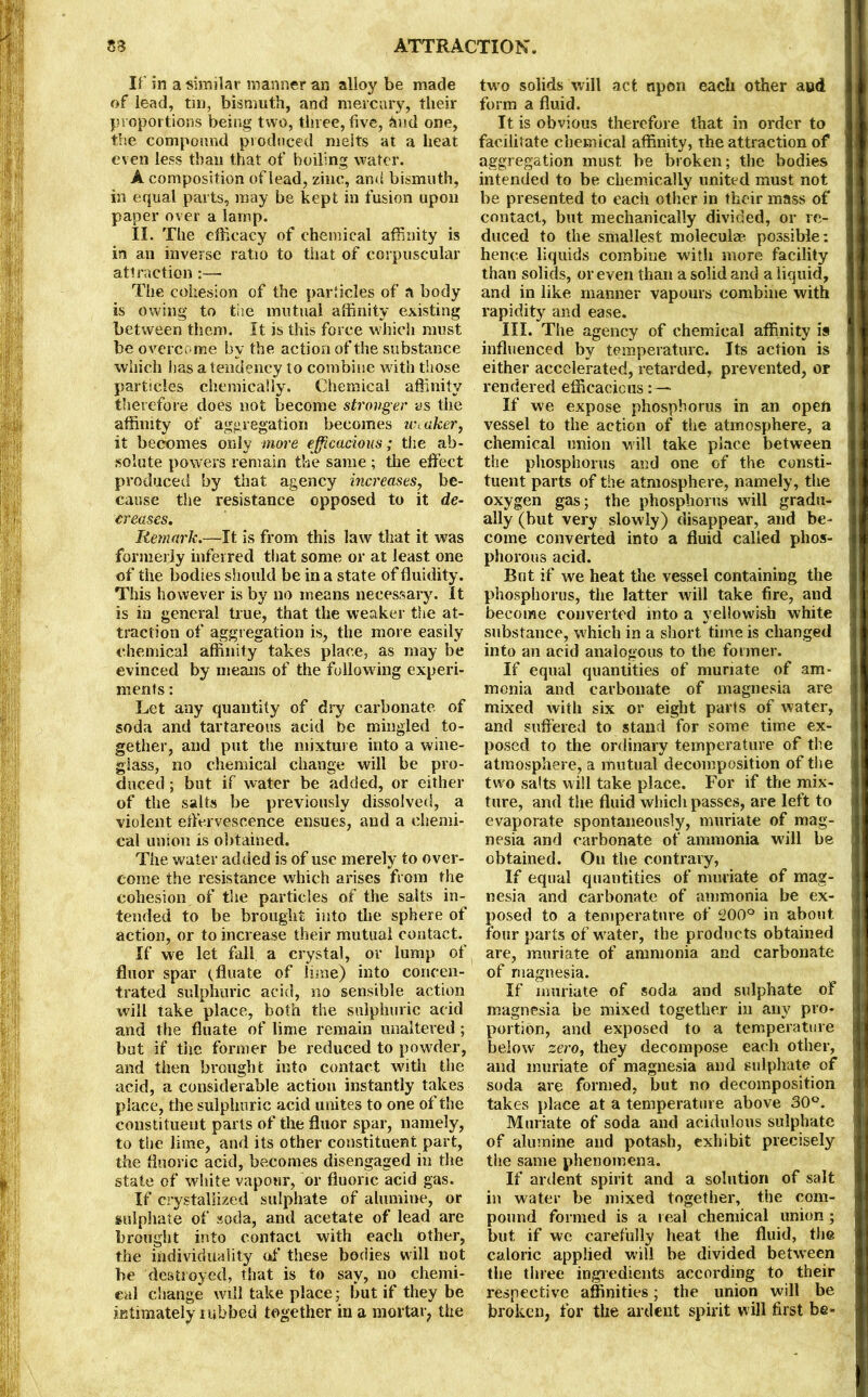 If in a similar maimer an alloy be made of lead, tin, bismuth, and mercury, their proportions being two, three, five, hud one, the compound produced melts at a heat even less than that of boiling water. A composition of lead, zinc, and bismuth, in equal parts, may be kept in fusion upon paper over a lamp. II. The efficacy of chemical affinity is in an inverse ratio to that of corpuscular attraction:— The cohesion of the particles of a body is owing to the mutual affinity existing between them. It is this force which must be overcome by the action of the substance which lias a tendency to combine with those particles chemically. Chemical affinity therefore does not become stronger as the affinity of aggregation becomes weaker, it becomes only more efficacious; the ab- solute powers remain the same ; the effect produced by that agency increases, be- cause the resistance opposed to it de- creases. Remark.—It is from this law that it was formerly inferred that some or at least one of the bodies should be in a state of fluidity. This however is by no means necessary. It is in general true, that the weaker the at- traction of aggregation is, the more easily chemical affinity takes place, as may be evinced by means of the following experi- ments : Let any quantity of dry carbonate, of soda and tartareous acid he mingled to- gether, and put the mixture into a wine- glass, no chemical change will be pro- duced ; but if water be added, or either of the salts be previously dissolved, a violent effervescence ensues, and a chemi- cal union is obtained. The water added is of use merely to over- come the resistance which arises from the cohesion of the particles of the salts in- tended to be brought into the sphere of action, or to increase their mutual contact. If we let fall a crystal, or lump of fluor spar (fluate of lime) into concen- trated sulphuric acid, no sensible action will take place, both the sulphuric acid and the fluate of lime remain unaltered; but if the former be reduced to powder, and then brought into contact with the acid, a considerable action instantly takes place, the sulphuric acid unites to one of the constituent parts of the fluor spar, namely, to the lime, and its other constituent part, the fluoric acid, becomes disengaged in the state of white vapour, or fluoric acid gas. If crystallized sulphate of alumine, or sulphate of soda, and acetate of lead are brought into contact with each other, the individuality of these bodies will not be destroyed, that is to say, no chemi- cal change will take place 5 but if they be intimately tubbed together in a mortar, the two solids will act upon each other aud form a fluid. It is obvious therefore that in order to facilitate chemical affinity, the attraction of aggregation must be broken; the bodies intended to be chemically united must not be presented to each other in their mass of contact, but mechanically divided, or re- duced to the smallest moleculae possible: hence liquids combine witli more facility than solids, or even than a solid and a liquid, and in like manner vapours combine with rapidity and ease. III. The agency of chemical affinity is influenced by temperature. Its action is either accelerated, retarded, prevented, or rendered efficacious: — If we expose phosphorus in an open vessel to the action of the atmosphere, a chemical union will take place between the phosphorus and one of the consti- tuent parts of the atmosphere, namely, the oxygen gas; the phosphorus will gradu- ally (but very slowly) disappear, and be- come converted into a fluid called phos- phorous acid. Bnt if we heat the vessel containing the phosphorus, the latter will take fire, and become converted into a yellowish white substance, which in a short time is changed into an acid analogous to the former. If equal quantities of muriate of am- monia and carbonate of magnesia are mixed with six or eight parts of water, and suffered to stand for some time ex- posed to the ordinary temperature of the atmosphere, a mutual decomposition of the two salts will take place. For if the mix- ture, and the fluid which passes, are left to evaporate spontaneously, muriate of mag- nesia and carbonate of ammonia will be obtained. Ou the contrary, If equal quantities of muriate of mag- nesia and carbonate of ammonia be ex- posed to a temperature of 200° in about four parts of water, the products obtained are, muriate of ammonia and carbonate of magnesia. If muriate of soda and sulphate of magnesia be mixed together in any pro- portion, and exposed to a temperature below zero, they decompose each other, and muriate of magnesia and sulphate of soda are formed, but no decomposition takes place at a temperature above 30°. Muriate of soda and acidulous sulphate of alumine and potash, exhibit precisely the same phenomena. If ardent spirit and a solution of salt in water be mixed together, the com- pound formed is a real chemical union; but if we carefully heat the fluid, the caloric applied will be divided between the three ingredients according to their respective affinities; the union will be broken, for the ardent spirit will first be-