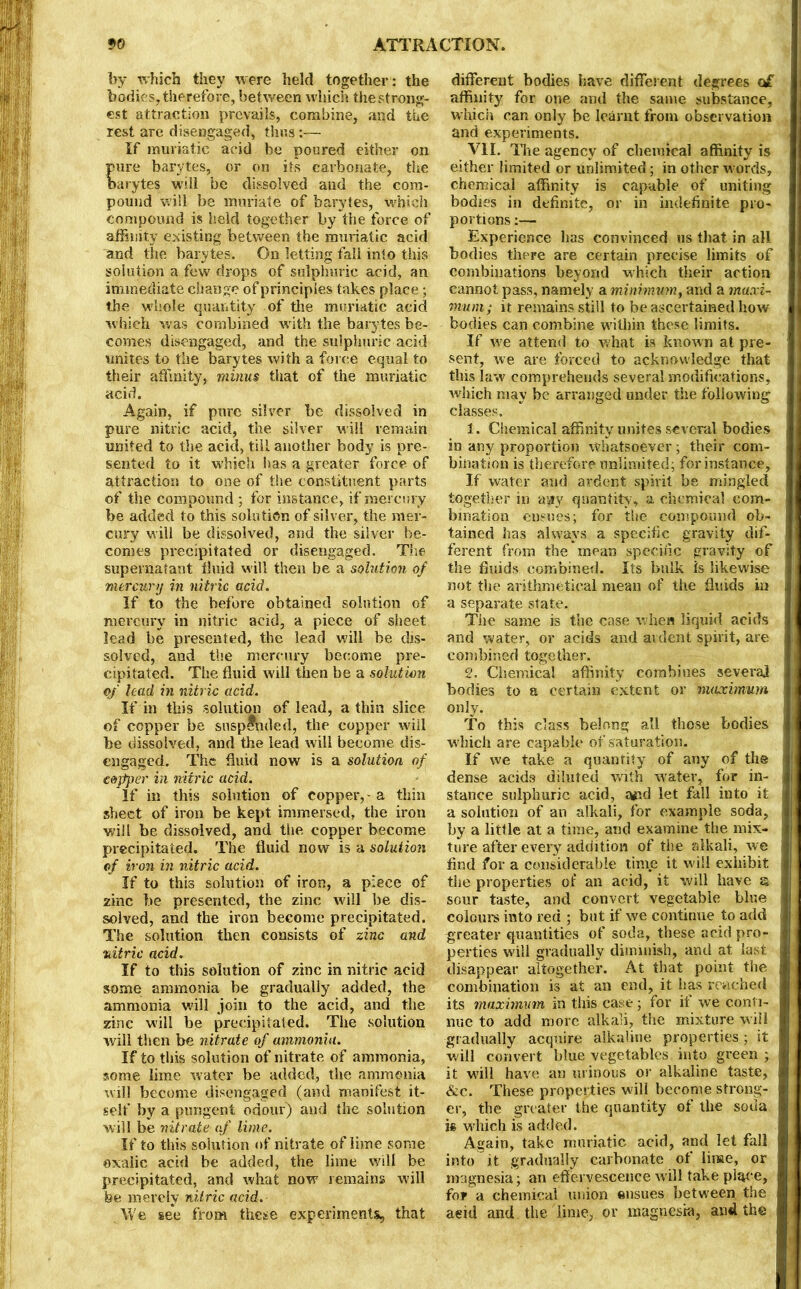 by which they were held together: the bodies, therefore, between which the strong- est attraction prevails, combine, and the rest are disengaged, thus:— If muriatic acid he poured either on ure barytes, or on its carbonate, the arytes will be dissolved and the com- pound will be muriate of barytes, which compound is held together by the force of affinity existing between the muriatic acid and the barytes. On letting fail into this solution a few drops of sulphuric acid, an immediate change of principles takes place; the whole quantity of the muriatic acid which was combined with the barytes be- comes disengaged, and the sulphuric acid unites to the barytes with a force equal to their affinity, minus that of the muriatic acid. Again, if pure silver be dissolved in pure nitric acid, the silver will remain united to the acid, till another body is pre- sented to it which has a greater force of attraction to one of the constituent parts of the compound ; for instance, if mercury be added to this solution of silver, the mer- cury will be dissolved, and the silver be- comes precipitated or disengaged. The supernatant fluid will then be a solution of mercury in nitric acid. If to the before obtained solution of mercury in nitric acid, a piece of sheet lead be presented, the lead will be dis- solved, and the mercury become pre- cipitated. The fluid will then be a solution of lead in nitric acid. If in this solution of lead, a thin slice of copper be suspended, the copper will be dissolved, and the lead will become dis- engaged. The fluid now is a solution of copper in nitric acid. If in this solution of copper, - a thin sheet of iron be kept immersed, the iron will be dissolved, and the copper become precipitated. The fluid now is a solution of iron in nitric acid. If to this solution of iron, a piece of zinc be presented, the zinc will be dis- solved, and the iron become precipitated. The solution then consists of zinc and nitric acid. If to this solution of zinc in nitric acid some ammonia be gradually added, the ammonia will join to the acid, and the zinc will be precipitated. The solution will then be nitrate of ammonia. If to this solution of nitrate of ammonia, some lime water be added, the ammonia will become disengaged (and manifest it- self by a pungent odour) and the solution will be nitrate of lime. If to this solution of nitrate of lime some oxalic acid be added, the lime will be precipitated, and what now remains will be merely nitric acid. We se*e from these experiments, that different bodies have different degrees of affinity for one and the same substance, which can only be learnt from observation and experiments. VIL Ike agency of chemical affinity is either limited or unlimited; in other words, chemical affinity is capable of uniting bodies in definite, or in indefinite pro- portions :— Experience lias convinced us that in all bodies there are certain precise limits of combinations beyond which their action cannot pass, namely a minimum, and a maxi- mum ; it remains still to be ascertained how bodies can combine within these limits. If we attend to what is known at pre- sent, we are forced to acknowledge that this law comprehends several modifications, which may be arranged under the following classes. 1. Chemical affinity unites several bodies in any proportion whatsoever; their com- bination is therefore unlimited; for instance, If water and ardent spirit be mingled together in ayry quantity , a chemical com- bination ensues; for the compound ob- tained has always a specific gravity dif- ferent from the mean specific gravity of the fluids combined. Its bulk is likewise not the arithmetical mean of the fluids in a separate state. The same is the case when liquid acids and water, or acids and ardent spirit, are combined together. 2. Chemical affinity combines several bodies to a certain extent or maximum only. To this class belong all those bodies which are capable of saturation. If we take a quantity of any of the dense acids diluted with water, for in- stance sulphuric acid, afsd let fall into it a solution of an alkali, for example soda, by a little at a time, and examine the mix- ture after every addition of the alkali, we find for a considerable time it will exhibit the properties of an acid, it will have a sour taste, and convert vegetable blue colours into red ; but if we continue to add greater quantities of soda, these acid pro- perties will gradually diminish, and at last disappear altogether. At that point the combination is at an end, it has reached its maximum in this case; for if we conti- nue to add more alkali, the mixture will gradually acquire alkaline properties; it will convert blue vegetables into green ; it will have an urinous or alkaline taste, &c. These properties will become strong- er, the greater the quantity of the soda is which is added. Again, take muriatic acid, and let fall into it gradually carbonate of lime, or magnesia; an effervescence will take place, for a chemical union ensues between the aeid and the lime, or magnesia, and the