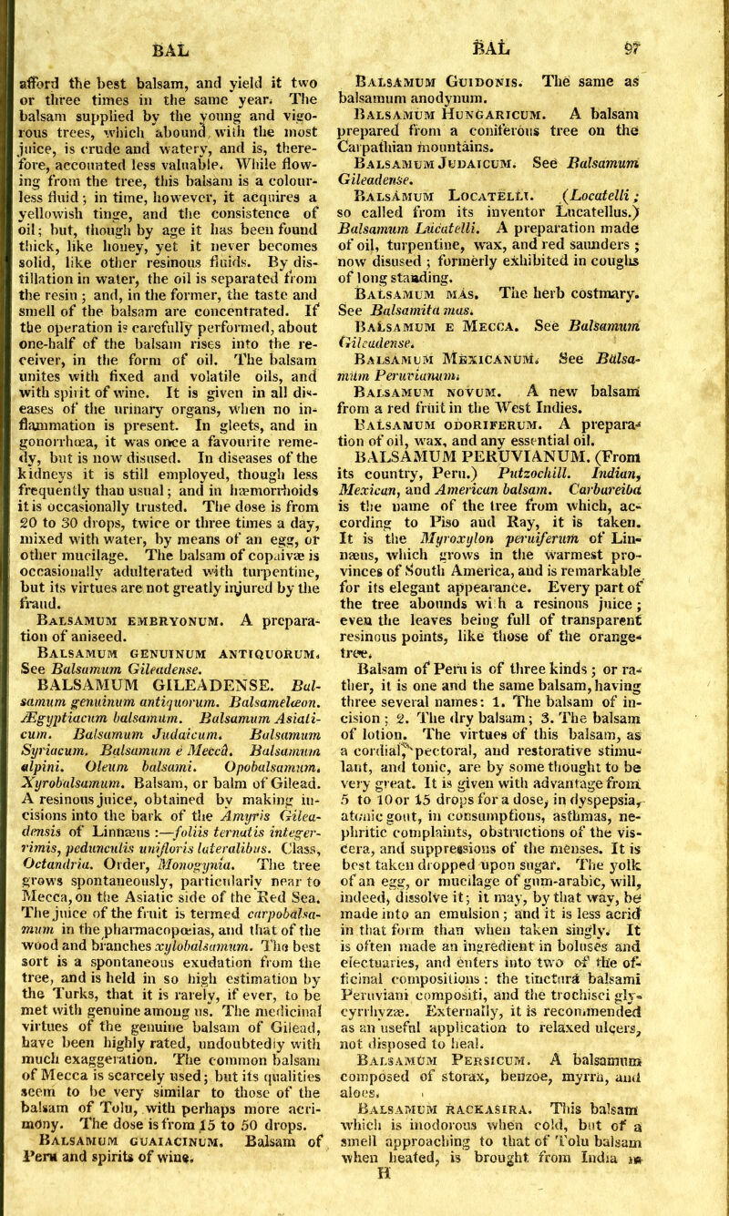 afford the best balsam, and yield it two or three times in the same year* The balsam supplied by the young and vigo- rous trees, which abound,with the most juice, is crude and watery, and is, there- fore, accounted less valuable- While flow- ing from the tree, this balsam is a colour- less fluid; in time, however, it acquires a yellowish tinge, and the consistence of oil; hut, though by age it has been found thick, like honey, yet it never becomes solid, like other resinous fluids. By dis- tillation in water, the oil is separated from the resin ; and, in the former, the taste and smell of the balsam are concentrated. If the operation i? carefully performed, about one-half of the balsam rises into the re- ceiver, in the form of oil. The balsam unites with fixed and volatile oils, and with spirit of wine. It is given in all dis- eases of the urinary organs, wrhen no in- flammation is present. In gleets, and in gonorrhoea, it was once a favourite reme- dy, but is now disused. In diseases of the kidneys it is still employed, though less frequently than usual; and in haemorrhoids it is occasionally trusted. The dose is from SO to 30 drops, twice or three times a day, mixed with water, by means of an egg, or other mucilage. The balsam of copaivre is occasionally adulterated with turpentine, but its virtues are not greatly iiyured by the fraud. Balsamum embryonum. A prepara- tion of aniseed. Balsamum genuinum antiquorum. See Balsamum Gileadense. BALSAMUM GILEADENSE. Bal- samum genuinum antiquorum. Balsameheon. JEgyptiacum balsamum. Balsamum Asiati- cum. Balsamum Judaicum. Balsamum Syriacum. Balsamum e Meccd. Balsamum alpini. Oleum balsami. Opobalsamum. Xyrobalsamum. Balsam, or balm of Gilead. A resinous juice, obtained bv making in- cisions into the bark of the Amyris Gilea- dmsis of Linnauis :—foliis ternatis integer- rimis, pedunculis unijloris lateralibus. Class, Octandria. Order, Monogyma. The tree grows spontaneously, particularly near to Mecca, on the Asiatic side of the Red Sea. The juice of the fruit is termed carpobdlsa- mum in the pharmacopoeias, and that of the wood and branches xylobalsamum. The best sort is a spontaneous exudation from the tree, and is held in so high estimation by the Turks, that it is rarely, if ever, to be met with genuine among us. The medicinal virtues of the genuine balsam of Gilead, have been highly rated, undoubtediy with much exaggeration. The common balsam of Mecca is scarcely used; but its qualities seem to be very similar to those of the balsam of Tolu, with perhaps more acri- mony. The dose is from 15 to 50 drops. Balsamum guaiacinum, Balsam of Peru and spirits of wine. Balsamum Guidonis. The same as balsamum anodynum. Balsamum Hungaricum. A balsam prepared from a coniferous tree on the Carpathian mountains. Balsamum Judaicum; See Balsamum Gileadense. Balsamum LocatelIt. (Locatelli; so called from its inventor Lucatellus.) Balsamum Lucatelli. A preparation made of oil, turpentine, wax, and red Saunders ; now disused ; formerly exhibited in coughs of longstanding. Balsamum mas. The herb costmary. See Balsamita mas* BaLsamum e Mecca. See Balsamum Gileadense. BalsAmum Mexicanum. See Balsa- mum Peruvianunu Balsamum novum. A new balsam from a led fruit in the West Indies. BaLsamum odoriferum. A prepara-* tion of oil, wrax, and any essential oil. BALSAMUM FERUVIANUM. (Front its country, Peru.) Putzochill. Indian, Mexican, and American balsam. Carbureibd is the name of the tree from which, ac- cording to Piso aud Ray, it is taken. It is the Myroxylon peruiferurn of Lin- nams, which grows in the warmest pro- vinces of South America, aud is remarkable for its elegant appearance. Every part of the tree abounds wi h a resinous juice; even the leaves being full of transparent resinous points, like those of the orange- tree, Balsam of* Pem is of three kinds ; or ra- ther, it is one and the same balsam, having three several names: 1. The balsam of in- cision ; 2. The dry balsam; 3. The balsam of lotion. The virtues of this balsam, as a cordial^'pectoral, and restorative stimu- lant, and tonic, are by some thought to be very great. It is given with advantage fro mi 5 to 10or 15 drops for a dose, in dyspepsia, atonic gout, in consumptions, asthmas, ne- phritic complaints, obstructions of the vis- cera, and suppretsions of the menses. It is best taken dropped upon sugar. The yolk, of an egg, or mucilage of gum-arabic, will, indeed, dissolve it; it may, by that way, be made into an emulsion ; and it is less acrid' in that form than when taken singly. It is often made an ingredient in boluses and electuaries, and enters into two of the of- ficinal compositions : the tincture balsami Peruvian! compositi, and the trochisci gly- cyrrhvzae. Externally, it is recommended as an usefnl application to relaxed ulgers, not disposed to heal, BalsamEm Persicum. A balsamum composed of storax, benzoe, myrrh, and aloes. i Balsamum rackasira, This balsam which is inodorous when cold, but of a smell approaching to that of Tolu balsam when heated, is brought from India m H