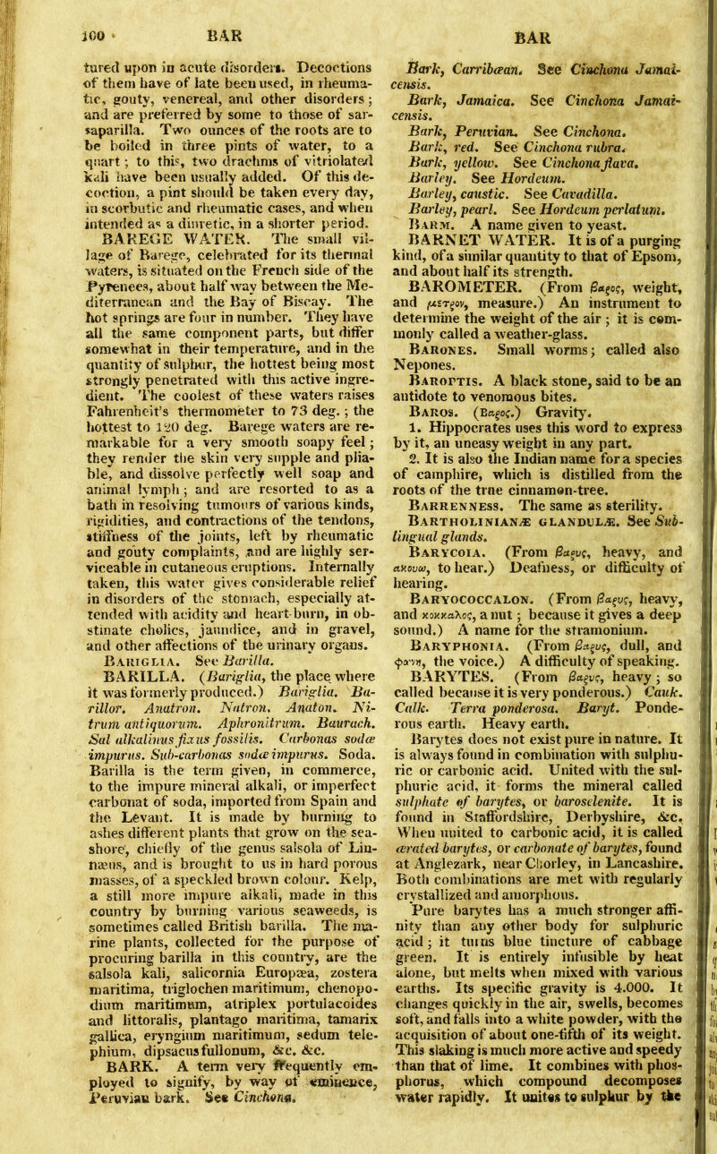 tured upon in acute disorders* Decoctions of them have of late been used, in rheuma- tic, gouty, venereal, and other disorders; and are preferred by some to those of sar- saparilla. Two ounces of the roots are to be boiled in three pints of water, to a quart; to this, two drachms of vitriolatsd kali have been usually added. Of this de- coction, a pint should be taken every day, in scorbutic and rheumatic cases, and when intended as a diuretic, in a shorter period. BAREGE WATER. The small vil- lage of Barege, celebrated for its thermal waters, is situated on the French side of the Pyrenees, about half way between the Me- diterranean and the Bay of Biscay. The hot springs are four in number. They have all the same component parts, but differ somewhat in their temperature, and in the quantity of sulphur, the hottest being most strongly penetrated with this active ingre- dient. The coolest of these waters raises Fahrenheit’s thermometer to 73 deg.; the hottest to 120 deg. Barege waters are re- markable for a very smooth soapy feel; they render the skin very supple and plia- ble, and dissolve perfectly well soap and animal lymph; and are resorted to as a bath in resolving tumours of various kinds, rigidities, and contractions of the tendons, stiffness of the joints, left by rheumatic and gouty complaints, and are highly ser- viceable in cutaneous eruptions. Internally taken, this water gives considerable relief in disorders of the stomach, especially at- tended with acidity and heart burn, in ob- stinate cholics, jaundice, and in gravel, and other affections of the urinary organs. Bariglia. See Barilla. BARILLA. (Bariglia, the place where it was formerly produced.) Bariglia. Ba- rillar. Anatron. Natron. Anaton* Ni- trurii antiquorum. Aphronitnm. Baurach. Sal alkalinus fixus fossilis. Carbonas soda impurus. Sub-carbonas soda impurus. Soda. Barilla is the term given, in commerce, to the impure mineral alkali, or imperfect carbonat of soda, imported from Spain and the Levant. It is made by burning to ashes different plants that grow on the sea- shore, chiefly of the genus salsola of Lin- tisens, and is brought to us in hard porous masses, of a speckled brown colour. Kelp, a still more impure alkali, made in this country by burning various seaweeds, is sometimes called British barilla. The ma- rine plants, collected for the purpose of procuring barilla in this country, are the salsola kali, salicornia Europsea, zostera maritima, triglochen maritimum, chenopo- dium maritimum, alriplex portulacoides and littoralis, plantago maritima, tamarix galUca, eryngium maritimum, sedum tele- phium, dipsacusfullonum, &e. &c. BARK. A term very frequently em- ployed to signify, by way of eminence, Peruvian bark. See Cinchona, Bark, Cart'ibaan. See Cinchona Jamai- censis. Bark, Jamaica. See Cinchona Jamai- censis. Bark, Peruvian. See Cinchona. Bark, red. See Cinchona rubra. Bark, yellow. See Cinchona jlava. Barley. See Hordeum. Barley, caustic. See Cavadilla. Barley, pearl. See Hordeum pei'latum. Barm. A name given to yeast. BARNET WATER. It is of a purging kind, of a similar quantity to that of Epsom, and about half its strength. BAROMETER. (From Pa^g, weight, and psrgov, measure.) An instrument to determine the weight of the air ; it is com- monly called a weather-glass. Barones. Small worms; called also Nepones. BARorns. A black stone, said to be an antidote to venomous bites. Baros. Gravity. 1. Hippocrates uses this word to express by it, an uneasy weight in any part. 2. It is also the Indian name for a species of camphire, which is distilled from the roots of the ti ne cinnamon-tree. Barrenness. The same as sterility. BartholiniaNj® glandule. See Sub- lingual glands. Barycoia. (From Paevc, heavy, and aitow, to hear.) Deafness, or difficulty of hearing. Baryococcalon. (From Pa^vg, heavy, and KonKaXog, a nut; because it gives a deep sound.) A name for the stramonium. Baryphonia. (From P^ug, dull, and the voice.) A difficulty of speaking. BARYTES. (From Pctgvg, heavy ; so called because it is very ponderous.) Cauk. Calk. Terra ponderosa. Baryt. Ponde- rous earth. Heavy earth. Barytes does not exist pure in nature. It is always found in combination with sulphu- ric or carbonic acid. United with the sul- phuric acid, it forms the mineral called sulphate of barytes, or baroselenite. It is found in Staffordshire, Derbyshire, &c. When united to carbonic acid, it is called <crated barytes, or carbonate of barytes, found at Anglezark, near Chorley, in Lancashire. Both combinations are met with regularly crystallized and amorphous. Pure barytes has a much stronger affi- i nity than any other body for sulphuric aeid ; it turns blue tincture of cabbage green. It is entirely infusible by heat alone, but melts when mixed with various earths. Its specific gravity is 4.000. It clianges quickly in the air, swells, becomes soft, and falls into a white powder, with the i acquisition of about one-fifth of its weight. This slaking is much more active and speedy j than that of lime. It combines with phos- j phorus, which compound decomposes water rapidly. It unites to sulphur by the I \ \ i ! 1 I) l), tli foi ali aoj joi to aki sal