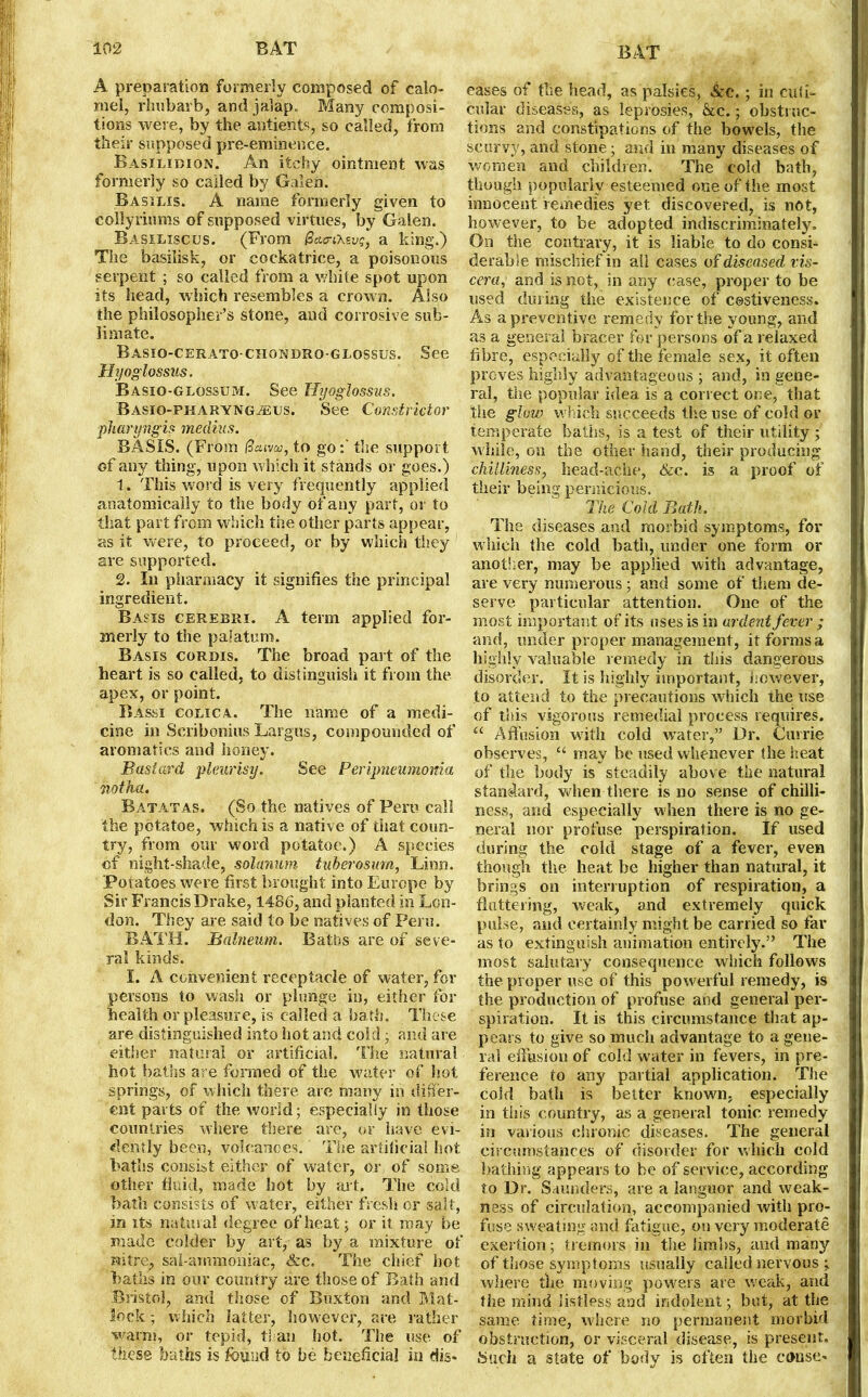 A preparation formerly composed of calo- mel, rhubarb, and jalap. Many composi- tions were, by the antieiits, so called, from their supposed pre-eminence. Basilibion. An itchy ointment was formerly so called by Galen. Basilis. A name formerly given to collyriums of supposed virtues, by Galen. Basiliscus. (From (Za&itevg, a king.) The basilisk, or cockatrice, a poisonous serpent ; so called from a white spot upon its head, which resembles a crown. Also the philosopher’s stone, and corrosive sub- limate. Basio-cerato CHONDRo-GLossus. See Hyoglossus. Basio-glossum. See Hyoglossus. Basio-piiaryngaeus. See Constrictor pharyngis medius. BASIS. (From ftaivu, to go:' the support of any thing, upon which it stands or goes.) 1. This word is very frequently applied anatomically to the body of any part, or to that part from which the other parts appear, as it were, to proceed, or by which they are supported. 2. In pharmacy it signifies the principal ingredient. Basis cerebri. A term applied for- merly to the palatum. Basis corjdis. The broad part of the heart is so called, to distinguish it from the apex, or point. Bassi colic a. The name of a medi- cine in Scribonius Largos, compounded of aromatics and honey. Bastard pleurisy. See Peripneumonia notha. Batatas. (So the natives of Peru call the pdtatoe, which is a native of that coun- try, from our word potatoe.) A species of night-shade, solarium, tuberosum, Linn. Potatoes were first brought into Europe by Sir Francis Drake, 1486, and planted in Lon- don. They are said to be natives of Peru. BATH. Balneum. Baths are of seve- ral kinds. I. A convenient receptacle of water, for persons to wash or plunge in, either for health or pleasure, is called a bath. These are distinguished into hot and cold; and are either natural or artificial. The natural hot baths are formed of the water of hot springs, of which there are many in differ- ent parts of the world; especially in those countries where there are, or have evi- dently been, volcanoes. The artificial hot baths consist either of water, or of some other fluid, made hot by aid. The cold bath consists of water, either fresh or salt, in its natural degree of heat; or it. may be made colder by art, as by a mixture of mtre, sal-ammoniac, &c. The chief hot baths in our country are those of Bath and Bristol, and those of Buxton and Mat- lock ; which latter, however, are rather warm, or tepid, than hot. The use of these baths is found to be beneficial in dis- eases of the head, as palsies, &c. ; in cuff- cular diseases, as leprosies, &c.; obstruc- tions and constipations of the bow'els, the scurvy, and stone; and in many diseases of women and children’. The cold bath, though popularly esteemed one of the most innocent remedies yet discovered, is not, however, to be adopted indiscriminately. On the contrary, it is liable to do consi- derable mischief in ail cases of diseased vis- ceraand is not, in any case, proper to be used during the existence of costiveness. As a preventive remedy for the young, and as a general bracer for persons of a relaxed fibre, especially of the female sex, it often proves highly advantageous ; and, in gene- ral, the popular idea is a correct one, that the glow which succeeds the use of cold or temperate baths, is a test of their utility ; while, on the other hand, their producing- chilliness, head-ache, &c. is a proof of their being pernicious. The Cold Bath. The diseases and morbid symptoms, for which the cold bath, under one form or another, may be applied with advantage, are very numerous ; and some of them de- serve particular attention. One of the most important of its uses is in ardent fever ; and, under proper management, it forms a highly valuable remedy in this dangerous disorder. It is highly important, however, to attend to the precautions which the use of this vigorous remedial process requires. “ Affusion with cold water,” Dr. Currie observes, “ may be used whenever the heat of the body is steadily above the natural standard, when there is no sense of chilli- ness, and especially when there is no ge- neral nor profuse perspiration. If used during the cold stage of a fever, even though the heat be higher than natural, it brings on interruption of respiration, a fluttering, weak, and extremely quick pulse, and certainly might be carried so far as to extinguish animation entirely.” The most salutary consequence which follows the proper use of this powerful remedy, is the production of profuse and general per- spiration. It is this circumstance that ap- pears to give so much advantage to a gene- ral effusion of cold wuiter in fevers, in pre- ference to any partial application. The cold bath is better known, especially in this country, as a general tonic remedy in various chronic diseases. The general circumstances of disorder for which cold bathing appears to be of service, according to Dr. Saunders, are a languor and weak- ness of circulation, accompanied with pro- fuse sweating and fatigue, on very moderate exertion; tremors in the limbs, and many of those symptoms usually called nervous ; where the moving powers are w;eak, and the mind listless and indolent; but, at the same time, where no permanent morbid obstruction, or visceral disease, is present. Such a state of body is often the conse-