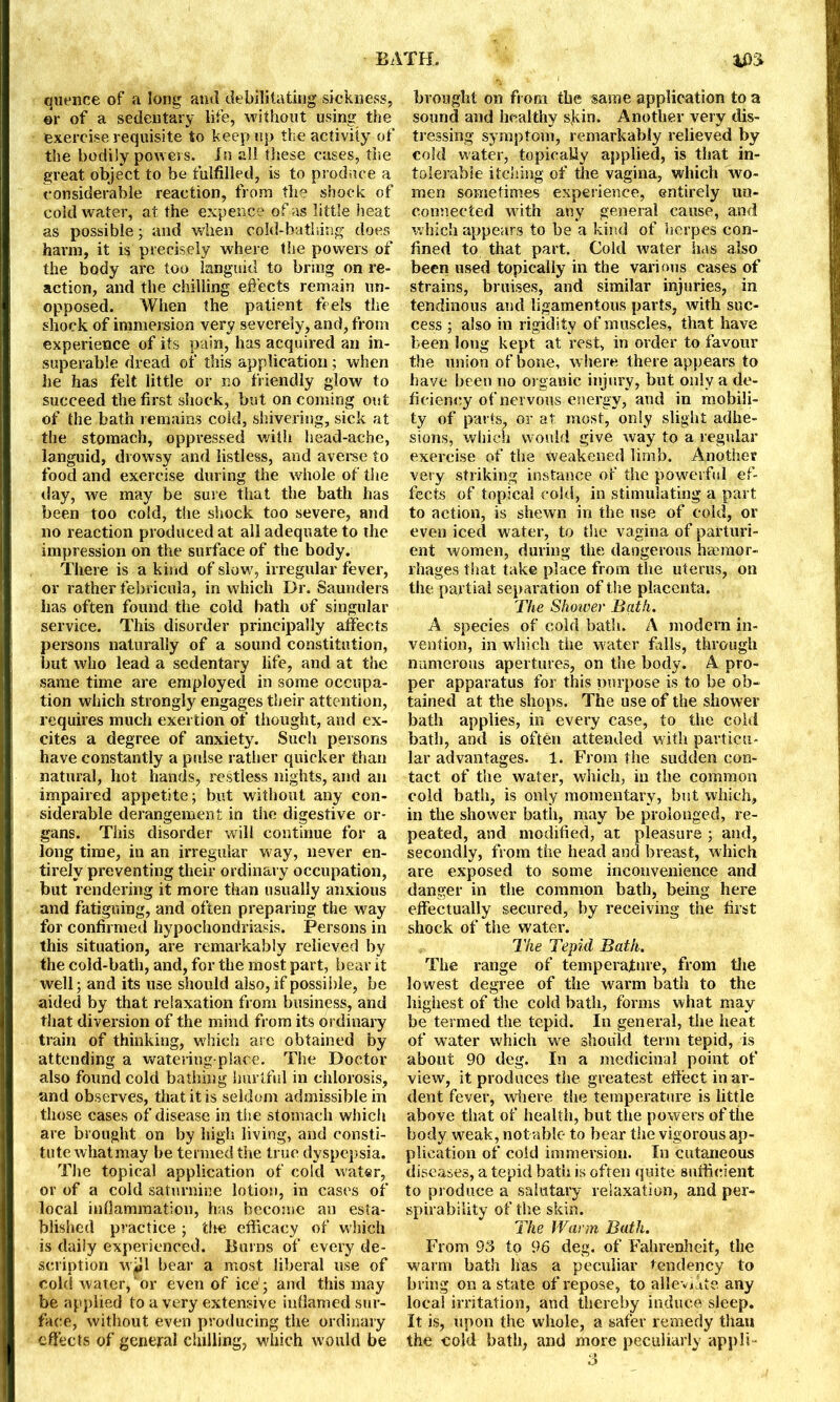 quence of a long and debilitating sickness, or of a sedentary life, without using the exercise requisite to keep up the activity of the bodily powers. In all these cases, the great object to be fulfilled, is to produce a considerable reaction, from the shock of cold water, at the expen.ee of as little heat as possible; and when cold-bathing does harm, it is precisely where the powers of the body are too languid to bring on re- action, and the chilling effects remain un- opposed. When the patient feels the shock of immersion very severely, and, from experience of its pain, has acquired an in- superable dread of this application ; when he has felt little or no friendly glow to succeed the first shock, but on coming out of the bath remains cold, shivering, sick at the stomach, oppressed with head-ache, languid, drowsy and listless, and averse to food and exercise during the whole of the day, we may be sure that the bath has been too cold, the shock too severe, and no reaction produced at all adequate to the impression on the surface of the body. There is a kind of slow, irregular fever, or rather febricula, in which Dr. Saunders has often found the cold bath of singular service. This disorder principally affects persons naturally of a sound constitution, but who lead a sedentary life, and at the same time are employed in some occupa- tion which strongly engages their attention, requires much exertion of thought, and ex- cites a degree of anxiety. Such persons have constantly a pulse rather quicker than natural, hot hands, restless nights, and an impaired appetite; but without any con- siderable derangement in the digestive or- gans. This disorder will continue for a long time, in an irregular way, never en- tirely preventing their ordinary occupation, but rendering it more than usually anxious and fatiguing, and often preparing the way for confirmed hypochondriasis. Persons in this situation, are remarkably relieved by the cold-bath, and, for the most part, bear it well; and its use should also, if possible, be aided by that relaxation from business, and that diversion of the mind from its ordinary train of thinking, which are obtained by attending a watering-place. The Doctor also found cold bathing hurtful in chlorosis, and observes, that it is seldom admissible in those cases of disease in the stomach which are brought on by high living, and consti- tute what may be termed the true dyspepsia. The topical application of cold water, or of a cold saturnine lotion, in cases of local inflammation, has become an esta- blished practice ; the efficacy of which is daily experienced. Burns of every de- scription wiil bear a most liberal use of cold water,'or even of ice'; and this may be applied to a very extensive inflamed sur- face, without even producing the ordinary effects of general chilling, which would be brought on from the same application to a sound and healthy skin. Another very dis- tressing symptom, remarkably relieved by cold water, topically applied, is that in- tolerable itching of the vagina, which wo- men sometimes experience, entirely un- connected with any general cause, and which appears to be a kind of herpes con- fined to that part. Cold water has also been used topically in the various cases of strains, bruises, and similar injuries, in tendinous and ligamentous parts, with suc- cess ; also in rigidity of muscles, that have been long kept at rest, in order to favour the union of bone, where there appears to have been no organic injury, but only a de- ficiency of nervous energy, and in mobili- ty of parts, or at most, only slight adhe- sions, which would give way to a regular exercise of the weakened limb. Another very striking instance of the powerful ef- fects of topical cold, in stimulating a part to action, is shewn in the use of cold, or even iced water, to the vagina of parturi- ent women, during the dangerous haemor- rhages that take place from the uterus, on the partial separation of the placenta. The Shower Bath. A species of cold bath. A modern in- vention, in which the water falls, through numerous apertures, on the body. A pro- per apparatus for this purpose is to be ob- tained at the shops. The use of the shower bath applies, in every case, to the cold bath, and is often attended with particu- lar advantages. 1. From the sudden con- tact of the water, which, in the common cold bath, is only momentary, but which, in the shower bath, may be prolonged, re- peated, and modified, at pleasure ; and, secondly, from the head and breast, which are exposed to some inconvenience and danger in the common bath, being here effectually secured, by receiving the first shock of the water. The Tepid Bath. The range of temperature, from the lowest degree of the warm bath to the highest of the cold bath, forms what may be termed the tepid. In general, the heat of water which we should term tepid, is about 90 deg. In a medicinal point of view, it produces the greatest effect in ar- dent fever, where the temperature is little above that of health, but the powers of the body weak, not able to bear the vigorous ap- plication of cold immersion. In cutaneous diseases, a tepid bath is often quite sufficient to produce a salutary relaxation, and per- spirability of the skin. The Warm Bath. From 93 to 96 deg. of Fahrenheit, the warm bath lias a peculiar tendency to bring on a state of repose, to alleviate any local irritation, and thereby induce sleep. It is, upon the whole, a safer remedy than the cold bath, and more peculiarly appli- 3