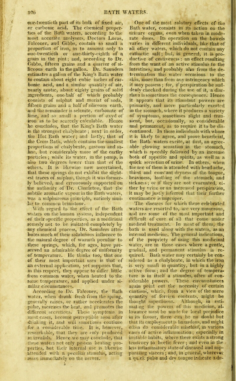 ©ne-twentieth part of its bulk of fixed air, ®r carbonic acid. The chemical proper- ties of the Bath -waters, according to the most accurate analysers, Doctors Lucas, Falconer, and Gibbs, contain so small a proportion of iron, as to amount only to ©ne-twentieth or one-thirty-eighth of a grain in the pint; and, according to Dr. Gibbs, fifteen grains and a quarter of si- liceous earth in the gallon. Dr. Saunders estimates a gallon of the King’s Bath water to contain about eight cubic inches of car- bonic acid, and a similar quantity of air, nearly azotic, about eighty grains of solid ingredients, one-half of which probably consists of suiphat and mnriat of soda, fifteen grains and a half of siliceous earth, and the remainder is selenite, carbonate of lime, and so small a portion of oxyd of iron as to be scarcely calculable. Hence he concludes, that the Ring’s Bath water is the strongest chalybeate ; next in order, the Hot Bath water; and lastly, that of the Cross Bath, which contains the smallest proportions of chalybeate, gaseous and sa- line, but considerably more of the earthy particles ; while its water, in the pump, is also two degrees lower than that of the others. It is likewise now ascertained, that these springs do not exhibit the slight- est traces of sulphur, though it was former- ly believed, and erroneously supported on the authority- of Dr. Charletou, that the subtile aromatic vapour in the Bath waters, was a sulphureous principle, entirely simi- lar to common brimstone. With regard to the effect of the Bath waters oil the human system, independent «f their specific properties, as a medicinal remedy not to be imitated completely by any chemical process, Dr. Saunders attri- butes much of their salubrious influence to the natural degree of warmth peculiar to these springs, which, for ages, have pre- served an admirable degree of uniformity ©f temperature. He thinks too, that one of their most important uses is that of an external application, yet supposes that, in this respect, they appear to differ little from common water, when heated to the same temperature, and applied under si- milar circumstances. According to Dr. Falconer, the Bath water, when drunk fresh from the spring, generally raises, or rather accelerates the pulse, increases the heat, and promotes the different secretions. These symptoms, in most cases, become perceptible soon after (drinking it, and will sometimes continue for a considerable time. It is, however, remarkable, that they are only produced in invalids. Hence we may conclude, that these waters not only possess heating pro- perties, but their internal use is likewise attended with a peculiar stimulus, acting zfMsre immediately on the nerves. I One of the most salutary effects of the Bath water, consists in its action on the urinary organs, even when taken in mode- rate doses. Its operation on the bowels varies in different individuals, like that of all other waters, which do not contain any cathartic salt; but, in general, it is pro- ductive of costiveness : an effect resulting from the want of an active stimulus to the intestines, and probably also from the de- termination this water occasions to the skin, more than from any astringeney w hich it may possess ; for, if perspiration be sud- denly checked dining the use of it, a diar- rhoea is sometimes the consequence. Hence it appears that its stimulant powers are primarily, and more particularly exerted in the stomach, where it produces a variety of symptoms, sometimes slight and tran- sient, but, occasionally, so considerable and permanent, as to require it to be dis- continued. In those individuals with whom it is likely to agree, and prove beneficial, the Bath waters excite, at first, an agree- able glowing sensation in the stomach, which is speedily followed by an increase both of appetite and spirits, as wrell as a quick secretion of urine. In others, when the use of them is attended with- head ache, thirst and constant dryness of the tongue, heaviness, loathing of the stomach, and sickness ; or if they are not evacuated, ei- ther by urine or an increased perspira'ion, it may be justly inferred that them further continuance is improper. The diseases for which these celebrated waters are resorted to,-are very numerous, and are some of the most important and difficult cf cure of all that come under medical treatment. In most of them, the bath is used along with the waters, as an internal medicine. The general indications, of the propriety of using this medicinal water, are in those cases where a gentle, gradual, and permanent stimulus is re- quired. Bath w ater may certainly be con- sidered as a chalybeate, in which the iron is very small in quantity, but in a highly active form ; and the degree of tempera- tui’e is in itself a stimulus, often of con- siderable powers. These circumstances again point out the necessity of certain cautions, which, from a view of the mere quantity of foreign contents, might be thought superfluous. Although, in esti- mating the powers of this medicine, al- lowance must be made for local prejudice in its favour, there can be no doubt but that its employment is hazardous, and might Often do considerable mischief, in various cases of active inflammation ; especially in irritable habits, where there exists a strong tendency to hectic fever ; and even in the less inflammatory state of diseased and sup- purating viscera ; and, in general, wherever a quick pulse and dry tongue indicate ade-