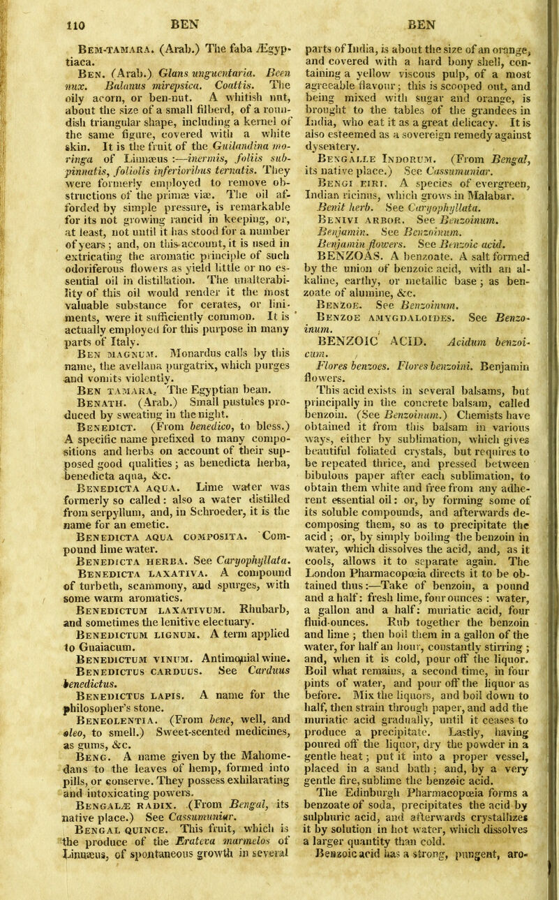 Bem-tamara. (Arab.) The faba /Egyp* tiaca. Ben. (Arab.), Gians ungucntaria. Been nux. Balanus mirepsica. Coattis. The oily acorn, or ben-nut. A whitish nnt, about the size of a small filberd, of a roun- dish triangular shape, including a kernel of the same figure, covered with a white skin. It is the fruit of the Guilandina mo- ringa of Linnaeus :—inermis, foliis sub- pinnatis, foliolis inferioribus ternatis. They were formerly enqdoyed to remove ob- structions of the primae vim. The oil af- forded by simple pressure, is remarkable for its not growing rancid in keeping, or, at least, not until it has stood for a number of years ; and, on this-account, it is used in extricating the aromatic principle of such odoriferous flowers as yield little or no es- sential oil in distillation. The unaiterabi- lity of this oil would render it the most valuable substance for cerates, or lini- ments, were it sufficiently common. It is * actually employed for this purpose in many parts of Italy. Ben magnum. Monardus calls by this name, the avellana purgatrix, which purges and vomits violently. Ben tamara. The Egyptian bean. Benath. (Arab.) Small pustules pro- duced by sweating in the night. Benedict. (From benedico, to bless.) A specific name prefixed to many compo- sitions and herbs on account of their sup- posed good qualities; as benedicta herba, benedicta aqua, &c. Benedicta aqua. Lime wa-ter was formerly so called: also a water distilled from serpyllum, and, in Schroeder, it is the name for an emetic. Benedicta aqua composita. Com- pound lime water. Benedicta herba. See Caryophyllata. Benedicta laxativa. A compound of turbeth, scammony, and spurges, with some warm aromatics. Benedictum laxativum. Rhubarb, and sometimes the lenitive electuary. Benedictum lignum. A term applied to Guaiacum. Benedictum vinum. Antirmyiial wine. Benedictus carduus. See Carduus benedictus. Benedictus lapis. A name for the philosopher’s stone. Beneolentia. (From bene, well, and eleo, to smell.) Sweet-scented medicines, as gums, &c. Beng. A name given by the Mahome- dans to the leaves of hemp, formed into pills, or eonserve. They possess exhilarating and intoxicating powers. Bengalee radix. (From Bengal, its native place.) See Cassurmmiur. Bengal quince. This fruit, which is the produce of the Erateva marmelos of Linnaeus, of spontaneous growth in several parts of India, is about the size of an orange, and covered with a hard bony shell, con- taining a yellow viscous pulp, of a most agreeable flavour; this is scooped out, and being mixed with sugar and orange, is brought to the tables of the grandees in India, who eat it as a great delicacy. It is also esteemed as a sovereign remedy against dysentery. Bengalee Indorum. (From Bengal, its native place.) See Cassumuniar. Bengi eirt. A species of evergreen, Indian ricinus, which grows in Malabar. Benit herb. See Caryophyllata. Benivi arbor. See Benzoinum. Benjamin. See Benzoinum. Benjamin flowers. See Benzoic acid. BENZQAS. A benzoate. A salt formed by the union of benzoic acid, with an al- kaline, earthy, or metallic base; as ben- zoate of alumine, &c. Benzoe. See Benzoinum. Benzoe amygdaloides. See Benzo- inum. BENZOIC ACID. Acidum benzoi- cum. , Flores benzoes. Flores benzoini. Benjamin flowers. This acid exists in several balsams, but principally in the concrete balsam, called benzoin. (See Benzoinum.) Chemists have obtained it from this balsam in various ways, either by sublimation, which gives beautiful foliated crystals, but requires to be repeated thrice, and pressed between bibulous paper after each sublimation, to obtain them white and free from any adhe- rent essential oil: or, by forming some of its soluble compounds, and afterwards de- composing them, so as to precipitate the acid ; or, by simply boiling the benzoin in water, which dissolves the acid, and, as it cools, allows it to separate again. The London Pharmacopoeia directs it to be ob- tained thus:—Take of benzoin, a pound and a half: fresh lime, four ounces : water, a gallon and a half: muriatic acid, four fluid-ounces. Rub together the benzoin and lime ; then boil them in a gallon of the water, for half an hour, constantly stirring ; and, when it is cold, pour off the liquor. Boil what remains, a second time, in four pints of water, and pour off the liquor as before. Mix the liquors, and boil down to half, then strain through paper, and add the muriatic acid gradually, until it ceases to produce a precipitate. Lastly, having poured off the liquor, dry the powder in a gentle heat 3 put it into a proper vessel, placed in a sand bath; and, by a very gentle fire, sublime the benzoic acid. The Edinburgh Pharmacopoeia forms a benzoate of soda, precipitates the acid by sulphuric acid, and afterwards crystallizes it by solution in hot water, which dissolves a larger quantity than cold. Benzoic acid lias a strong, pungent, aro-