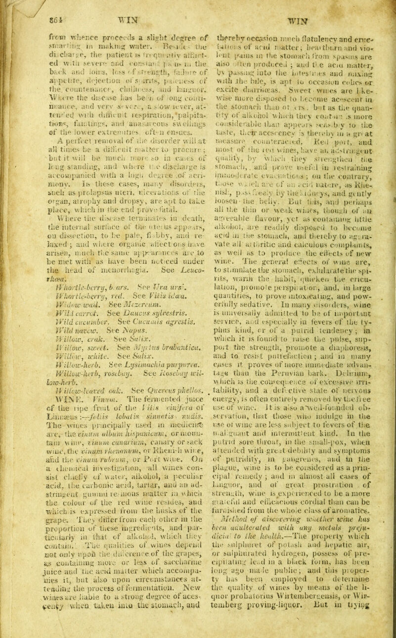 from whence proceeds a slight degree of sircar'hig in making water. Beside • ‘ the di charge, the patient is freqre ctiv affiiet- ed with severe and consta*-.:. p>fns w.the back and loins, loss '('strength, fa.hu e of appetite, dejection of s >ints, j -ne.ss . of the countenance, clnlin ess, and languor. Where the disease has be n of ong eonri- nnaiice, and very s- vc r. , a s ow lever, at-' tended wi h difficult respiration, *palpita- fa lutings, and ana. a; eons swellings of the Sower extremities oft- n ensues. A perfect removal of the disorder will at all times be a difficult matter to procure; but it will be much more so in cases of long standing, and where me discharge is accompanied with a high degree .of acri- mony. In these cases, many disorders, such as prolapsus uteri, ulcerations of the organ, atrophy and dropsy, are apt to take place, w hich in the end prove fatal. Where the disease terminates in death, the in ten sal surface of the utefus appa its, on dissection, to be pale, flabby, ami re laxed ; and where organic affections have arisen, much the same appearances are to be met with* as have been noticed under the head of menorrhagia. See Leuco- rkosa. IVhortle-berry, b ars. See lira ursK IVbar tie-berry, red. See VUisidcea. Widotc-wuU. See Mezereiim. Wild carrot. See Daucus syUestris. Wild cucumber. See Cucmuis agrestis. Wild mvew. See Napus. Willow, crak. See Salkv. Willow, sweet. See Myrtus brabuhticu. Willow, white. See. Salix. Willow-herb. See Lysimackia purpurea. Willow-herb, rosebay. See Rosebay wil- low-herb. If iikw-leaved oak. See Quercus phellos. < WINK. Virnm. The fermented juice of the ripe fruit of the l His mnfera of Linnaeus :~r-foliis lobatis sinuatis. nudis. ■ The wines principally used m methcirrfc are,-the vinum album hie panic urn, or moun- tain vine, liiium canariurn, canary or sack wine, Che vinum rhenanum, or Rheni-h wire, and the vinum ruhrum, or Port wine. On a chemical investigation, all wines con-: •sist cluefly of water, aikohol, a peculiar acid, the carbonic acid, tartar, and an ad- stringent gummi resinous matter m which the colour of the red wine resides, and which.is expressed from tine husks of the grape; They differ from each other in the proportion of these ingredients, and par- ticularly in that of alkohpi, which they contain. The qualifies of wines depend not only upon the.difference of the grapes, as containing more or less of saccharine juice and the acid matter which accompa- nies it, but also upon circumstances at- tending the process of fermentation. New wines are liable to a strong degree of aces- veufy when taken into the stomach, and thereby occasion much flatulency and erne* tat ions of a (id matter; heat thorn and vio- lent pains in the stomach from spasms are also ron produced ; and t! e acm matter, l>\ passing into the mtes'r es and mixing with .the bile, is apt to occasion cohos or excite diarrhoeas. Sweet wires are l.ke- wise more disposed to become acescent in the stomach than ot us . but as the quan- tify of aikohol which they coot u : is more t ousiderabie than appears sens.b y ?o the taste, their acescency s thereby in a gr« at measure counteraeied. Red port, and most of the red wines, have an a.Strmgeut quality, by which they strengthen tne stomach,. and prove useful in restraining immoderate evacuations; on the contrary, t-iose v .. mb are of an acid nature, as Rhe- nish, p^sskeeiy by the; iduoys, and gently loosen'the behy. But this, and perhaps all the thin or weak wines, though of , u agreeable flavour, ycr as containing iittle aikohol, are readily disposed to become acid in the stomach, and thereby to aggra- vate all a; tbritic and calculous complaints, as well as to produce the effects of new wine. The general ejects of wine are, to stimulate the stomach, exhilarate the spi- rits, warm the habit, quicken toe oricu- lation, promote perspiration, and, in large quantities, to prove intoxicating, and pow- erfully sedative. In many uiso> dels, vine is universally admitted to be of important service, and especially in fevers of the ty- phus kind, or of a putrid tendency ; in which it is found to raise the pulse, sup- port the strength, promote a diaphoresis, and to resist putrefaction ; and in many crises it proves of more immediate advan- tage than the Peruvian bark. Delirium, which is the consequence of excessive irri- tability, and a detective state of nervous energy, is often entirely removed by the free use of wine, it is also a'wed-founded ob- servation, that those who indulge in the use ot wine are less subject to fevers of the malignant and intermittent kind. In the putrid sore throat, in the small-pox, when aitended with great debility and symptoms of putridity, in gangrenes, and in the plague, wine is to be considered as a prin- cipal remedy; and m almost all cases of languor, and of great prostration of strength, wine is experienced to be a more graieful and efficacious cordial than can be furnished from the vviioie class of aromatics. Method of discovering whether wine has been adulterated with any metals preju- dicin' to the health.—The property which the sujphuret of potash and hepatic air, or sulphurated hydrogen, possess of pre- cipitating lend m a black form, has been long ago made public; and this proper- ty has been employed to deteimine the quality of wines by means of the li- quor probatorius Wirtembergensis, or Whi- te mb erg proving-liquor. But in tiyiug