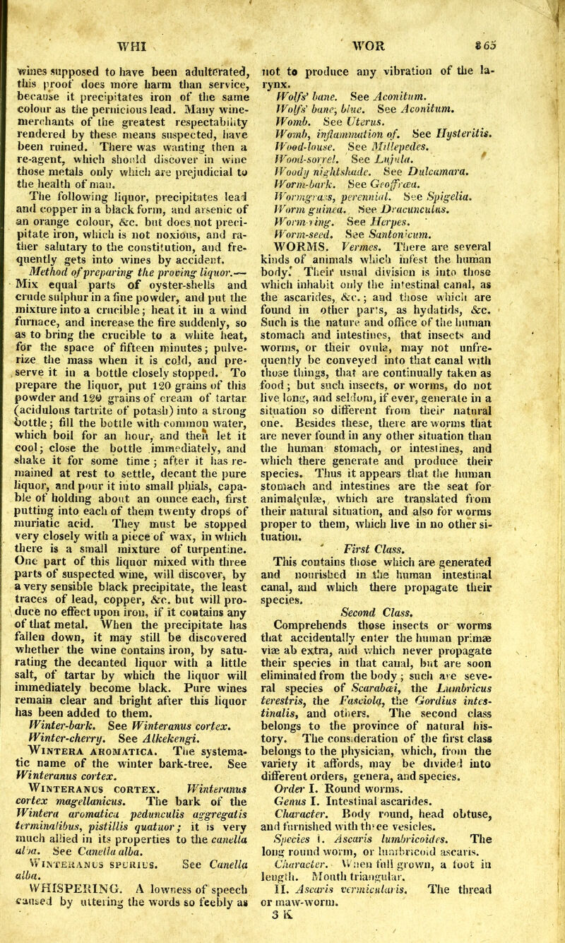 whies supposed to have been adulterated, this proof does more harm than service, because it precipitates iron of the same colour as the pernicious lead. Many wine- merchants of the greatest respectability rendered by these means suspected, have been ruined. There was wanting then a re-agent, which should discover in wine those metals only which are prejudicial to the health of man. The following liquor, precipitates lead and copper in a black form, and arsenic of an orange colour, &c. but does not preci- pitate iron, which is not noxious, and ra- ther salutary to the constitution, and fre- quently gets into wines by accident. Method of preparing the proving liquor.— Mix equal parts of oyster-shells and crude sulphur in a line powder, and put the mixture into a crucible; heat it in a wind furnace, and increase the fire suddenly, so as to bring the crucible to a white heat, for the space of fifteen minutes; pulve- rize the mass when it is cold, and pre- serve it in a bottle closely stopped. To prepare the liquor, put 120 grains of this powder and 120 grains of cream of tartar, (acidulous tartrite of potash) into a strong bottle; fill the bottle with common water, which boil for an hour, and then let it cool; close the bottle immediately, and shake it for some time ; after it lias re- mained at rest to settle, decant the pure liquor, and pour it into small phials, capa- ble of holding about an ounce each, first putting into each of thein twenty drops of muriatic acid. They must be stopped very closely with a piece of wax, in which there is a small mixture of turpentine. One part of this liquor mixed with three parts of suspected wine, will discover, by a very sensible black precipitate, the least traces of lead, copper, See. but will pro- duce no effect upon iron, if it contains any of that metal. When the precipitate has fallen down, it may still be discovered whether the wine contains iron, by satu- rating the decanted liquor with a little salt, of tartar by which the liquor will immediately become black. Pure wines remain clear and bright after this liquor has been added to them. Winter-bark. See Winteranus cortex. Winter-cherry. See Alkekengi. Wintera aromatica. The systema- tic name of the winter bark-tree. See Winteranus cortex. Winteranus cortex. Winteranus cortex magellanicus. The bark of the Wintera aromatica pedunculis aggregatis terminalibus, pistillis quatuor; it is very much allied in its properties to the canelta ai m. See Canelta alba. Winteranos spurius. See Canella alba. WHISPERING. A lowness of speech caused by uttering the words so feebly as not to produce any vibration of the la- rynx. Wolfs' bane. See Aconitum. Wolfs' bane; blue. See Aconitum. Womb. See Uterus. Womb, inflammation of. See Hysteritis. Wood-louse. See Millepedes. Wood-sorrel. See Lujula. Woody nightshade. See Dulcamara. Worm-bark. See Geoffrcea. Wormgrass, perennial. See Spigelia. Worm guinea. See Dracunculus. Worm ring. See Herpes. Worm-seed. See Santonkum. WORMS. Vermes. There are several kinds of animals which infest the human body.' Their usual division is into those which inhabit only the intestinal canal, as the ascarides, &e.; and those whicSi are found in other par’s, as hydatids, &c. Such is the nature and office of the human stomach and intestines, that insects and worms, or their ovula, may not unfre- quently be conveyed into that canal with those tilings, that are continually taken as food; but such insects, or worms, do not live lone:, and seldom, if ever, generate in a situation so different from their natural one. Besides these, there are worms that are never found in any other situation than the human stomach, or intestines, and which there generate and produce their species. Thus it appears that the human stomach and intestines are the seat for animali'ulae,, which are translated from their natural situation, and also for worms proper to them, which live in no other si- tuation. First Class. This contains those which are generated and nourished in the human intestinal canal, and which there propagate their species. Second Class. Comprehends those insects or worms that accidentally enter the human primae vise ab extra, and which never propagate their species in that canal, but are soon eliminated from the body ; such are seve- ral species of Scarabcei, the Lumbricus ierestris, the Fasciolq., the Gordius intes- tinalisy and others. The second class belongs to the province of natural his- tory. The consideration of the first class belongs to the physician, which, from the variety it affords, may be divided into different orders, genera, and species. Order I. Round worms. Genus I. Intestinal ascarides. Character. Body round, head obtuse, and furnished with thiee vesicles. Species I. Ascaris lumbricoides. The long round worm, or lunrbricoid ascaris. Character. Wnen full grown, a foot in length. Mouth triangular. II. Ascaris vermicularis. The thread or maw-worm. 3 &