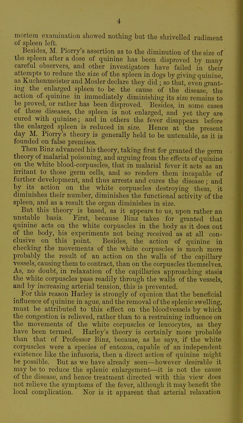 mortem examination showed nothing but the shrivelled rudiment of spleen left. Besides, M. Piorry's assertion as to the diminution of the size of the spleen after a dose of quinine has been disproved by many careful observers, and other investigators have failed in their attempts to reduce the size of the spleen in dogs by giving quinine, as Kuchenmeister and Hosier declare they did ; so that, even grant- ing the enlarged spleen to be the cause of the disease, the action of quinine in immediately diminishing its size remains to be proved, or rather has been disproved. Besides, in some cases of these diseases, the spleen is not enlarged, and yet they are cured with quinine; and in others the fever disappears before the enlarged spleen is reduced in size. Hence at the present day M. Piorry's theory is generally held to be untenable, as it is founded on false premises. Then Binz advanced his theory, taking first for granted the germ theory of malarial poisoning, and arguing from the effects of quinine on the white blood-corpuscles, that in malarial fever it acts as an irritant to those germ cells, and so renders them incapable of further development, and thus arrests and cures the disease ; and by its action on the white corpuscles destroying them, it diminishes their number, diminishes the functional activity of the spleen, and as a result the organ diminishes in size. But this theory is based, as it appears to us, upon rather an unstable basis. First, because Binz takes for granted that quinine acts on the white corpuscles in the body as it does out of the body, his experiments not being received as at all con- clusive on this point. Besides, the action of quinine in checking the movements of the white corpuscles is much more probably the result of an action on the walls of the capillary vessels, causing them to contract, than on the corpuscles themselves. As, no doubt, in relaxation of the capillaries approaching stasis the white corpuscles pass readily through the walls of the vessels, and by increasing arterial tension, this is prevented. For this reason Harley is strongly of opinion that the beneficial influence of quinine in ague, and the removal of the splenic swelling, must be attributed to this effect on the bloodvessels by which the congestion is relieved, rather than to a restraining influence on the movements of the white corpuscles or leucocytes, as they have been termed. Harley's theory is certainly more probable than that of Professor Binz, because, as he says, if the white corpuscles were a species of entozoa, capable of an independent existence like the infusoria, then a direct action of quinine might be possible. But as we have already seen—however desirable it may be to reduce the splenic enlargement—it is not the cause of the disease, and hence treatment directed with this view does not relieve the symptoms of the fever, although it may benefit the local complication. Nor is it apparent that arterial relaxation