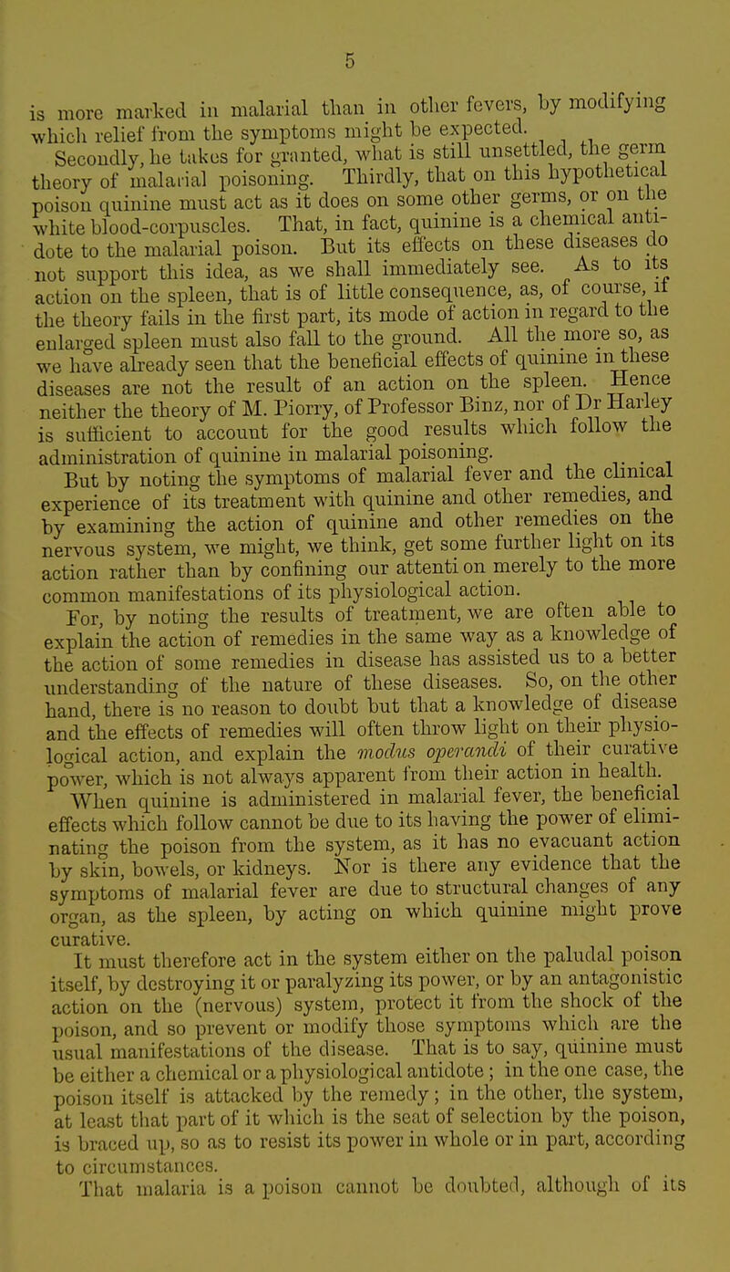 is more marked in mcalarial than in other fevers, by modifying which relief from the symptoms might be expected. Secondly, he takes for granted, what is still unsettled, the germ theory of malarial poisoning. Thirdly, that on this hypothetical poison quinine must act as it does on some other germs, or on the white blood-corpuscles. That, in fact, quinine is a chemical anti- dote to the malarial poison. But its effects on these diseases do not support this idea, as we shall immediately see. As to its action on the spleen, that is of little consequence, as, of course, it the theory fails in the first part, its mode of action m regard to the enlarc^ed spleen must also faU to the ground. All the more so, as we have akeady seen that the beneficial effects of qumme m these diseases are not the result of an action on the spleen. Hence neither the theory of M. Piorry, of Professor Binz, nor of Dr Hariey is sufficient to account for the good results which follow the administration of quinine in malarial poisoning. v • i But by noting the symptoms of malarial fever and the clinical experience of its treatment with quinine and other remedies, and by examining the action of quinine and other remedies on the nervous system, we might, we think, get some further light on its action rather than by confining our attenti on merely to the more common manifestations of its physiological action. For, by noting the results of treatment, we are often able to explain the action of remedies in the same way as a knowledge of the action of some remedies in disease has assisted us to a better understanding of the nature of these diseases. So, on the other hand, there is no reason to doubt but that a knowledge of disease and the effects of remedies will often throw light on their physio- logical action, and explain the modus operandi of their curative power, which is not always apparent from their action in health. When quinine is administered in malarial fever, the beneficial effects which follow cannot be due to its having the power of elimi- nating the poison from the system, as it has no evacuant action by skin, bowels, or kidneys. Nor is there any evidence that the symptoms of malarial fever are due to structural changes of any organ, as the spleen, by acting on which quinine might prove curative. i i i • It must therefore act in the system either on the paludal poison itself, by destroying it or paralyzing its power, or by an antagonistic action on the (nervous) system, protect it from the shock of the poison, and so prevent or modify those symptoms which are the usual manifestations of the disease. That is to say, quinine must be either a chemical or a physiological antidote; in the one case, the poison itself is attacked by the remedy; in the other, the system, at least that part of it which is the seat of selection by the poison, is braced up, so as to resist its power in whole or in part, according to circumstances. That malaria is a poison cannot be doubted, although of its