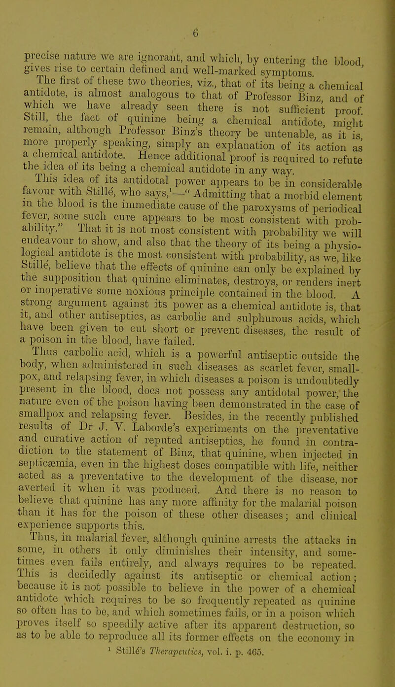 precise nature we are inuoraiit, aiitl wliicli, by entering the blood gives rise to certain defined and well-niarlced symptoms Tlie first of tliese two tlieories, viz., that of its beinc^'a chemical antidote, is almost analogous to that of Professor Binz and of ^^j}]^^^ J^^ye (Already seen there is not sufficient proof btill, the fact of quinine being a chemical antidote, mi^dit remain, although Professor Binz's theory be untenable as it'^is more properly speaking, simply an explanation of its action as a cliemical antidote. Hence additional proof is required to refute the idea of its being a chemical antidote in any way. This idea of its antidotal power appears to be in considerable favour with StilH who says,^— Admitting that a morbid element m the blood is the immediate cause of the paroxysms of periodical lever, some such cure appears to be most consistent with prob- ability. That it IS not most consistent with probability we will endeavour to show, and also that the theory of its bein a physio- logical antidote IS the most consistent with probability, as we, like btilie, believe that the effects of quinine can only be explained by the supposition that quinine eliminates, destroys, or renders inert or inoperative some noxious principle contained in the blood A strong argument against its power as a chemical antidote is, that it, and other antiseptics, as carbolic and sulphurous acids, whicli have been given to cut short or prevent diseases, the result of a poison in the blond, liave failed. Thus carbolic acid, which is a poM-erful antiseptic outside the body, when administered in such diseases as scarlet fever, small- pox, and relapsing fever, in which diseases a poison is undoubtedly present in the blood, does not possess any antidotal power, the nature even of the poison having been demonstrated in the case of smallpox and relapsing fever. Besides, in the recently published results of Dr J. V. Laborde's experiments on the preventative and_ curative action of reputed antiseptics, he found in contra- diction to the statement of Binz, that quinine, when injected in septicaiinia, even in the highest doses compatible with life, neither acted as a preventative to the development of the disease, nor averted it when it was produced. And there is no reason to believe that quinine has any more affinity for the malarial poison than it has for the poison of these other diseases; and clinical experience supports this. Thus, in malarial fever, although quinine arrests the attacks in some, in others it only diminishes their intensity, and some- times even fails entirely, and always requires to be repeated. This is _ decidedly against its antiseptic or chemical action; because it is not possible to believe in the power of a chemical antidote which requires to be so frequently repeated as quinine so often has to be, and which sometimes fails, or in a poison which proves itself so speedily active after its apparent destruction, so as to be able to reproduce all its former effects on the economy in 1 Stilld's Therapeutics, vol. i. p. 4C5.