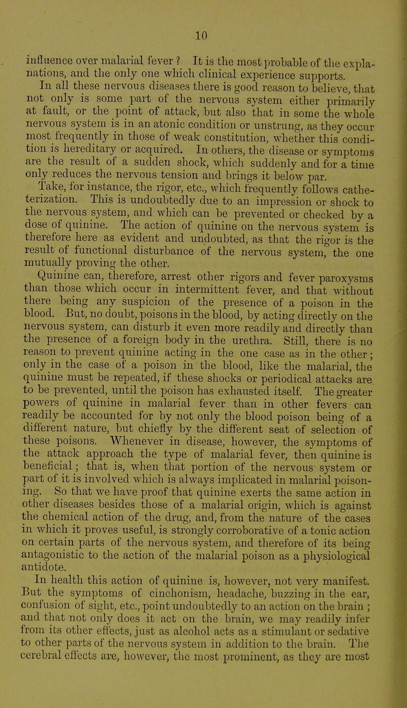 influence over malarial fever ? It is tlie most probable of tlie expla- nations, and the only one which clinical experience supports. In all these nervous diseases there is good reason to believe, that not only is some part of the nervous system either primarily at fault, or the point of attack, but also that in some the whole nervous system is in an atonic condition or unstrung, as they occur most frequently in those of weak constitution, whether this condi- tion is hereditary or acquired. In others, the disease or symptoms are the result of a sudden shock, which suddenly and for a time only reduces the nervous tension and brings it below par. Take, for instance, the rigor, etc., which frequently foUows cathe- terization. This is undoubtedly due to an impression or shock to the nervous system, and which can be prevented or checked by a dose of quinine. The action of quinine on the nervous system is therefore here as evident and undoubted, as that the rigor is the result of functional disturbance of the nervous system, the one mutually proving the other. Quinine can, therefore, arrest other rigors and fever paroxysms than those which occur in intermittent fever, and that without there being any suspicion of the presence of a poison in the blood. But, no doubt, poisons in the blood, by acting directly on the nervous system, can disturb it even more readily and directly than the presence of a foreign body in the urethra. Still, there is no reason to prevent quinine acting in the one case as in the other; only in the case of a poison in the blood, like the malarial, the quinine must be repeated, if these shocks or periodical attacks are. to be prevented, until the poison has exhausted itself. The greater powers of quinine in malarial fever than in other fevers can readily be accounted for by not only the blood poison being of a different nature, but chiefly by the different seat of selection of these poisons. Whenever in disease, however, the symptoms of the attack approach the type of malarial fever, then quinine is beneficial; that is, when that portion of the nervous system or part of it is involved which is always implicated in malarial poison- ing. So that we have proof that quinine exerts the same action in other diseases besides those of a malarial origin, which is against the chemical action of the drug, and, from the nature of the cases in which it proves useful, is strongly corroborative of a tonic action on certain parts of the nervous system, and therefore of its being antagonistic to the action of the malarial poison as a physiological antidote. In health this action of quinine is, however, not very manifest. But the symptoms of cinchonism, lieadache, buzzing in the ear, confusion of sight, etc., point undoubtedly to an action on the brain ; and that not only does it act on the brain, we may readily infer from its other effects, just as alcohol acts as a stimulant or sedative to other parts of the nervous system in addition to the brain. The cerebral effects arc, however, the most prominent, as they are most