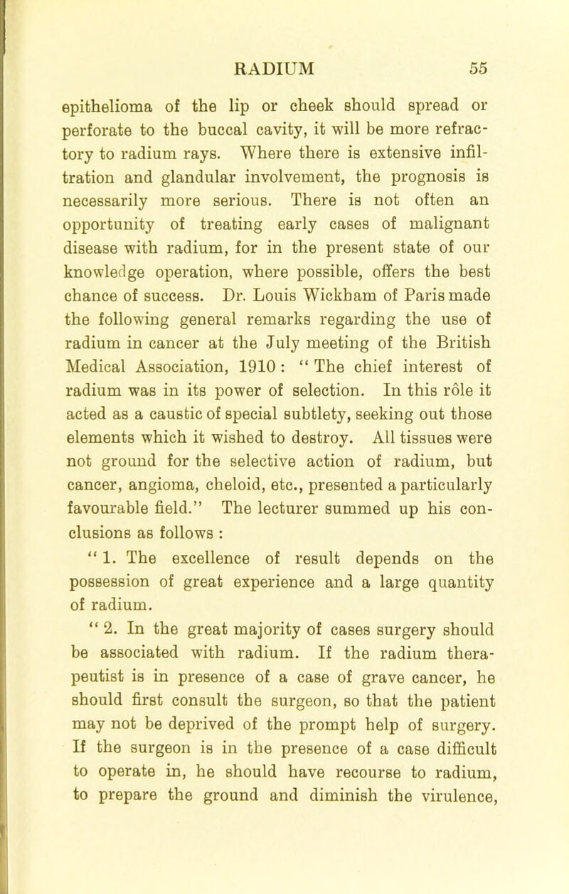 epithelioma of the lip or cheek should spread or perforate to the buccal cavity, it will be more refrac- tory to radium rays. Where there is extensive infil- tration and glandular involvement, the prognosis is necessarily more serious. There is not often an opportunity of treating early cases of malignant disease with radium, for in the present state of our knowledge operation, where possible, offers the best chance of success. Dr. Louis Wickham of Paris made the following general remarks regarding the use of radium in cancer at the July meeting of the British Medical Association, 1910: “ The chief interest of radium was in its power of selection. In this role it acted as a caustic of special subtlety, seeking out those elements which it wished to destroy. All tissues were not ground for the selective action of radium, but cancer, angioma, cheloid, etc., presented a particularly favourable field.” The lecturer summed up his con- clusions as follows : “ 1. The excellence of result depends on the possession of great experience and a large quantity of radium. “2. In the great majority of cases surgery should be associated with radium. If the radium thera- peutist is in presence of a case of grave cancer, he should first consult the surgeon, so that the patient may not be deprived of the prompt help of surgery. If the surgeon is in the presence of a case difficult to operate in, he should have recourse to radium, to prepare the ground and diminish the virulence.