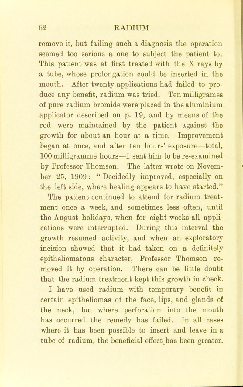 remove it, but failing such a diagnosis the operation seemed too serious a one to subject the patient to. This patient was at first treated with the X rays by a tube, whose prolongation could be inserted in the mouth. After twenty applications had failed to pro- duce any benefit, radium was tried. Ten milligrames of pure radium bromide were placed in the aluminium applicator described on p. 19, and by means of the rod were maintained by the patient against the growth for about an hour at a time. Improvement began at once, and after ten hours’ exposure—total, 100 milligramme hours—I sent him to be re-examined by Professor Thomson. The latter wrote on Novem- ber 25, 1909; “ Decidedly improved, especially on the left side, where healing appears to have started.” The patient continued to attend for radium treat- ment once a week, and sometimes less often, until the August holidays, when for eight weeks all appli- cations were interrupted. During this interval the growth resumed activity, and when an exploratory incision showed that it had taken on a definitely epitheliomatous character. Professor Thomson re- moved it by operation. There can be little doubt that the radium treatment kept this growth in check. I have used radium with temporary benefit in certain epitheliomas of the face, lips, and glands of the neck, but where perforation into the mouth has occurred the remedy has failed. In all cases where it has been possible to insert and leave in a tube of radium, the beneficial effect has been greater.