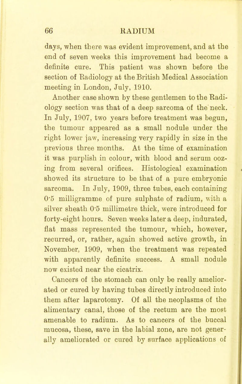 days, 'when there was evident improvement, and at the end of seven weeks this improvement had become a definite cure. This patient was shown before the section of Radiology at the British Medical Association meeting in London, July, 1910. Another case shown by these gentlemen to the Radi- ology section was that of a deep sarcoma of the neck. In July, 1907, two years before treatment was begun, the tumour appeared as a small nodule under the right lower jaw, increasing very rapidly in size in the previous three months. At the time of examination it was purplish in colour, with blood and serum ooz- ing from several orifices. Histological examination showed its structure to be that of a pure embryonic sarcoma. In July, 1909, three tubes, each containing 0'5 milligramme of pure sulphate of radium, with a silver sheath 0’5 millimetre thick, were introduced for forty-eight hours. Seven weeks later a deep, indurated, flat mass represented the tumour, which, however, recurred, or, rather, again showed active growth, in November, 1909, when the treatment was repeated with apparently definite success. A small nodule now existed near the cicatrix. Cancers of the stomach can only be really amelior- ated or cured by having tubes directly introduced into them after laparotomy. Of all the neoplasms of the alimentary canal, those of the rectum are the most amenable to radium. As to cancers of the buccal mucosa, these, save in the labial zone, are not gener- ally ameliorated or cured by surface applications of