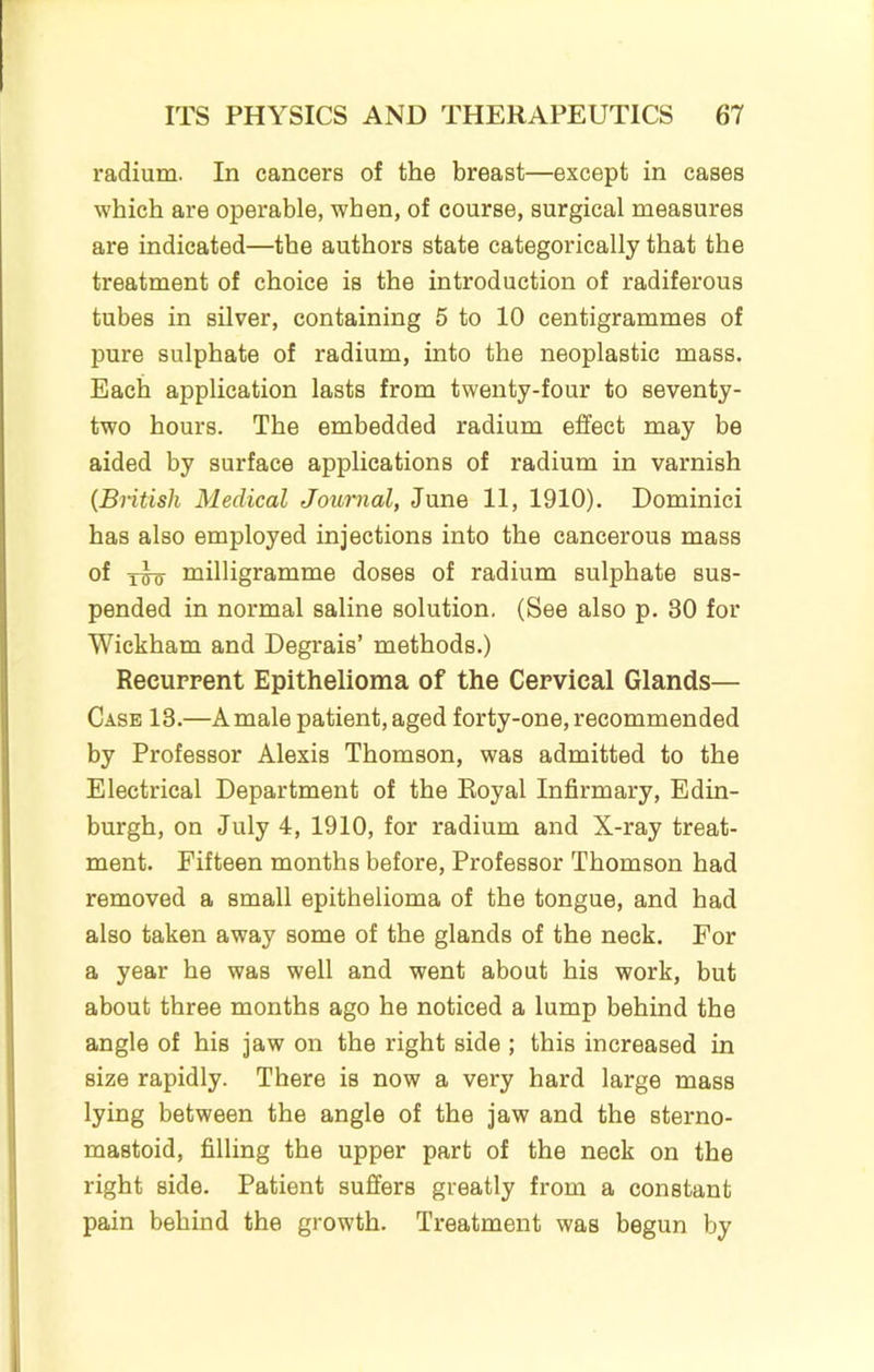 radium. In cancers of the breast—except in cases which are operable, when, of course, surgical measures are indicated—the authors state categorically that the treatment of choice is the introduction of radiferous tubes in silver, containing 5 to 10 centigrammes of pure sulphate of radium, into the neoplastic mass. Each application lasts from twenty-four to seventy- two hours. The embedded radium effect may be aided by surface applications of radium in varnish {British Medical Journal, June 11, 1910). Dominici has also employed injections into the cancerous mass of xw milligramme doses of radium sulphate sus- pended in normal saline solution. (See also p. 30 for Wickham and Degrais’ methods.) Recurrent Epithelioma of the Cervical Glands— Case 13.—A male patient, aged forty-one, recommended by Professor Alexis Thomson, was admitted to the Electrical Department of the Royal Infirmary, Edin- burgh, on July 4, 1910, for radium and X-ray treat- ment. Fifteen months before. Professor Thomson had removed a small epithelioma of the tongue, and had also taken away some of the glands of the neck. For a year he was well and went about his work, but about three months ago he noticed a lump behind the angle of his jaw on the right side ; this increased in size rapidly. There is now a very hard large mass lying between the angle of the jaw and the sterno- mastoid, filling the upper part of the neck on the right side. Patient suffers greatly from a constant pain behind the growth. Treatment was begun by