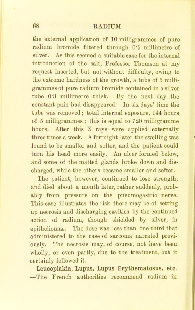 the external application of 10 milligrammes of pure radium bromide filtered through 0‘5 millimetre of silver. As this seemed a suitable case for the internal introduction of the salt, Professor Thomson at my request inserted, but not without difficulty, owing to the extreme hardness of the growth, a tube of 5 milli- grammes of pure radium bromide contained in a silver tube 0'3 millimetre thick. By the next day the constant pain had disappeared. In six days’ time the tube was removed; total internal exposure, 144 hours of 5 milligrammes ; this is equal to 720 milligramme hours. After this X rays were applied externally three times a week. A fortnight later the swelling was found to be smaller and softer, and the patient could turn his head more easily. An ulcer formed below, and some of the matted glands broke down and dis- charged, while the others became smaller and softer. The patient, however, continued to lose strength, and died about a month later, rather suddenly, prob- ably from pressure on the pneumogastric nerve. This case illustrates the risk there may be of setting up necrosis and discharging cavities by the continued action of radium, though shielded by silver, in epitheliomas. The dose was less than one-third that administered to the case of sarcoma narrated previ- ously. The necrosis may, of course, not have been wholly, or even partly, due to the treatment, but it certainly followed it. Leucoplakia, Lupus, Lupus Erythematosus, etc. —The French authorities recommend radium in