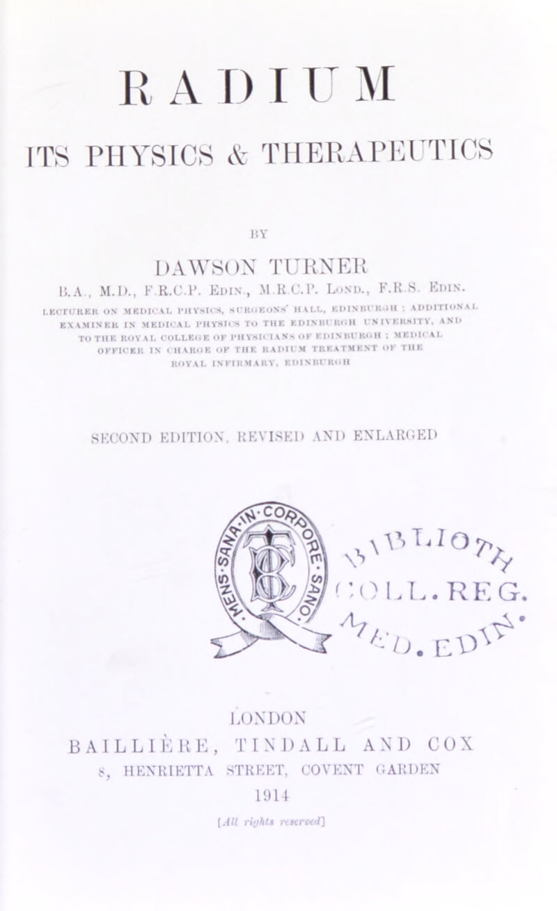 I! A D r U M ITS PHYSICS & THERAPEUTICS 1SY DAWSON TURNER li.A , M.D., F.R.C.P. Edin., MRC.P. Lund., F.R.S. Ems. LECTURER OX MEDICAL I’llVSICS, SUROEONS- I1ALL, KDINIH K III : ADDITIONAL KX AMIN EH IN MEDICAL PHYSICS TO THE ElllNIH KOH UNIVERSITY, AND TO THE ROYAL COLLEOEOK PHYSICIANS OF EDIN HVRI1H ; MEDICAL OFFICER IN i HAKOE OF THE RADII M TREATMENT OK THE ROYAL INFIRMARY. EDINBl'RuH SECOND EDITION. REVISED AND ENLARGED < IQLL.REG. 'Vo. LONDON BAIL LIE RE, TINDALL ANI) COX 8, HENRIETTA STREET. COVENT GARDEN 1914 (All ri'jhts nstrced]