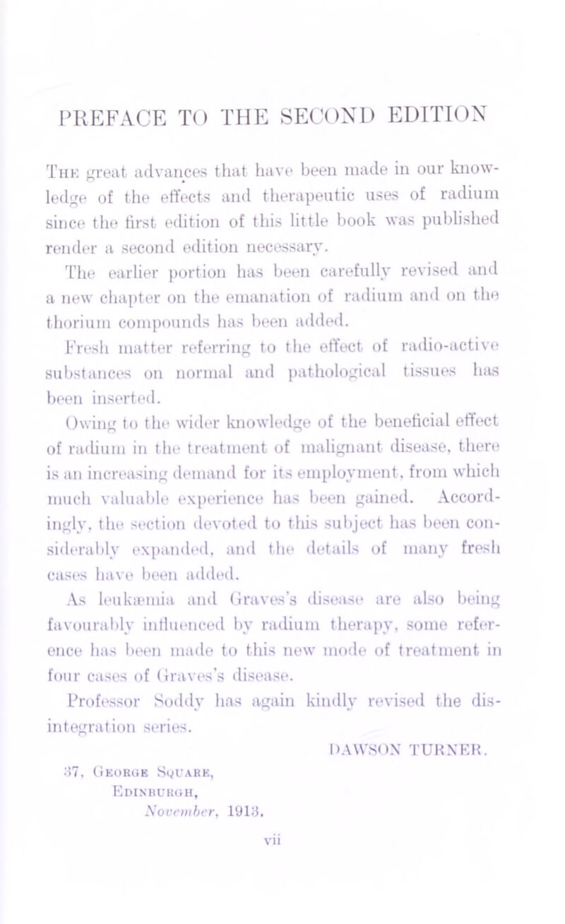 The great advances that have been made in our know- ledge of the effects and therapeutic uses of radium since the first edition of this little book was published render a second edition necessary. The earlier portion has been carefully revised and a new chapter on the emanation of radium and on the thorium compounds has been added. Fresh matter referring to the effect of radio-active substances on normal and pathological tissues has been inserted. Owing to the wider knowledge of the beneficial effect of radium in the treatment of malignant disease, there is an increasing demand for its employment, from which much valuable experience has been gained. Accord- ingly. the section devoted to this subject has been con- siderably expanded, and the details of many fresh cases have been added. As leukaemia and Graves’s disease are also being favourably influenced by radium therapy, some refer- ence has been made to this new mode of treatment in four cases of Graves’s disease. Professor Soddy has again kindly revised the dis- integration series. DAWSON TURNER. 37, George Square, Edinburgh, November, 1913. vn