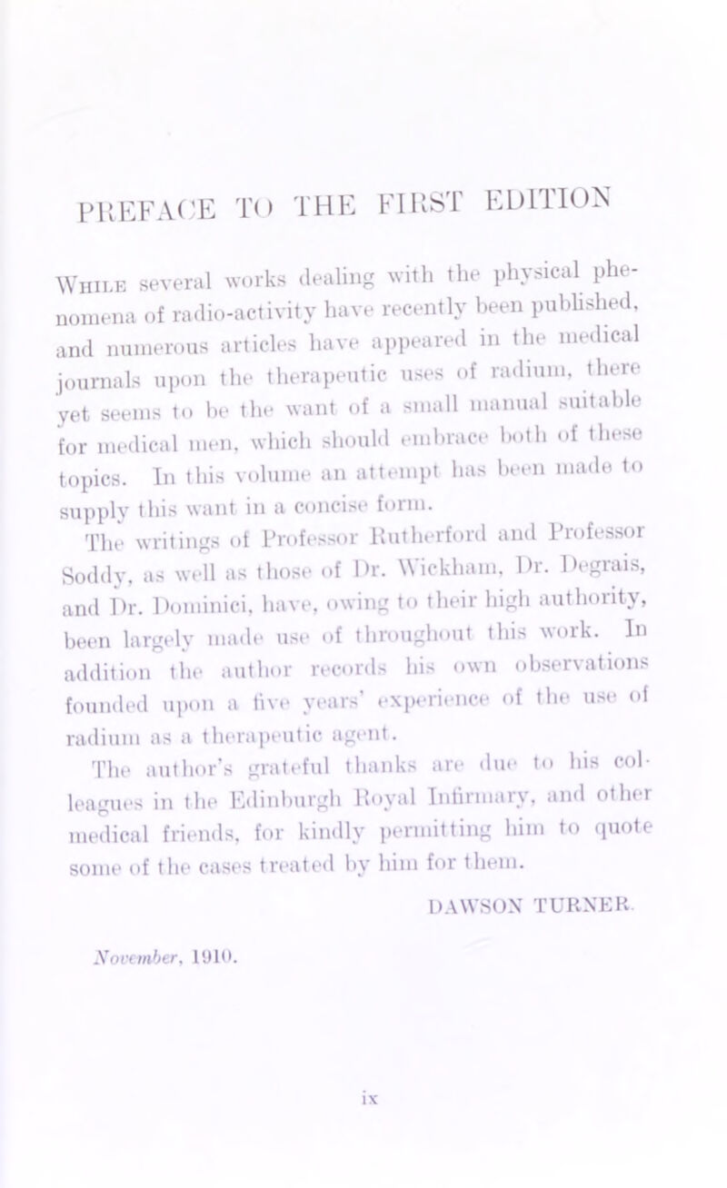 While several works dealing with the physical phe- nomena of radio-activity have recently been published, and numerous articles have appeared in the medical journals upon the therapeutic uses of radium, there yet seems to be the want of a small manual suitable for medical men, which should embrace both of these topics. In this volume an attempt has been made to supply this want in a concise foim. The writings of Professor Rutherford and Professor Soddy, as well as those of Dr. Wickham, l)r. Degrais, and Dr. Pominici, have, owing to their high authority, been largely made use of throughout this work. In addition the author records his own observations founded upon a live years’ experience of the use of radium as a therapeutic agent. The author’s grateful thanks are due to his col- leagues in the Edinburgh Royal Infirmary, and other medical friends, for kindly permitting him to quote some of the cases treated by him for them. DAWSON TURNER- November, 1910.