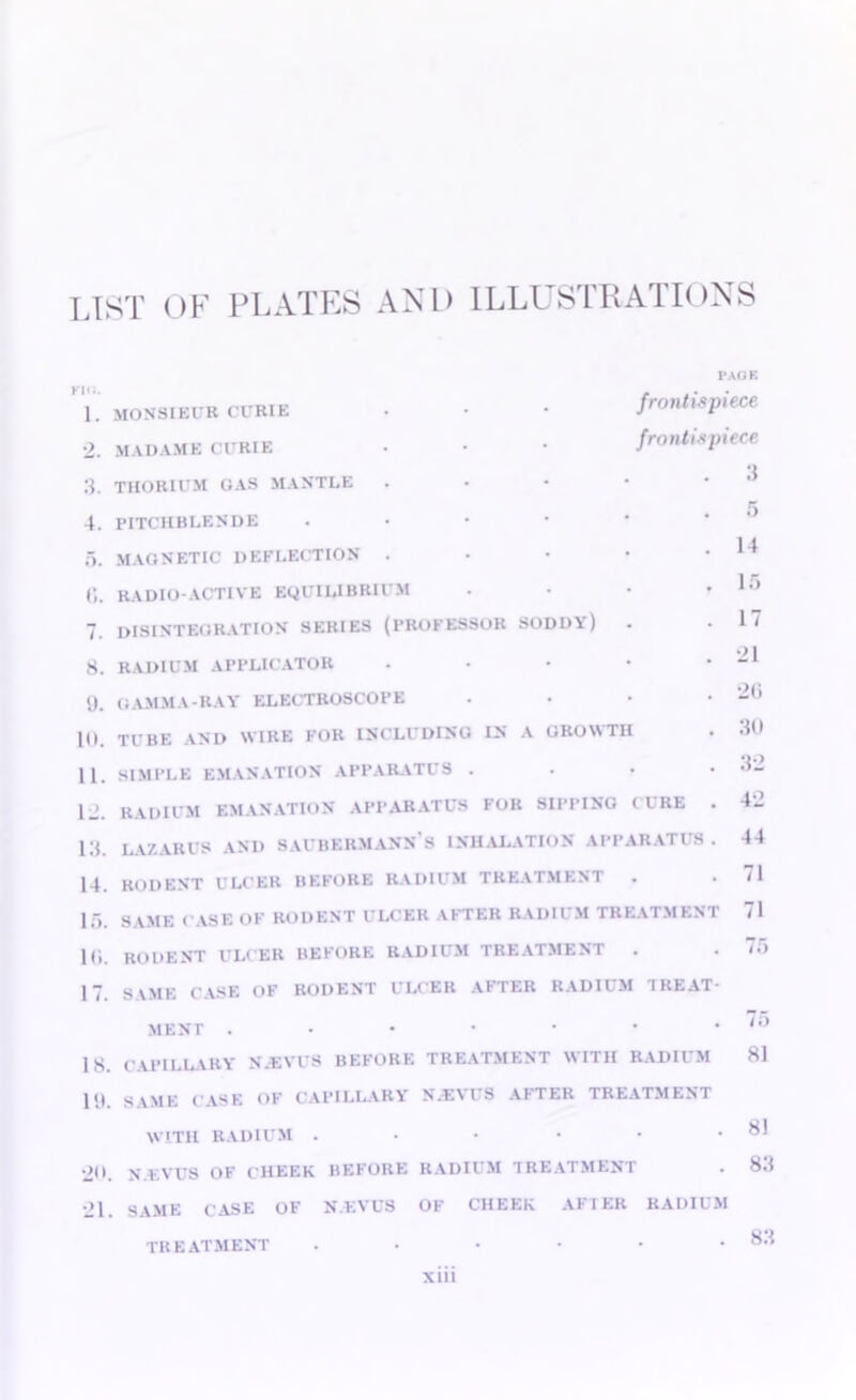 list of plates and illustrations Kill. 1. 2. 3. 4. 5. 6. 7. 8. 9. 10. 11. 12. 13. 14. 15. 10. 17. 18. 19. 20. •21 frontispiece frontispiece . 3 monsieur curie MADAME CURIE THORIUM Cl AS MANTLE PITCHBLENDE MAGNETIC DEFLECTION RADIO-ACTIVE EQUILIBRIUM disintegration series (professor SODDA) RADIUM APPLICATOR .... GAMMA-RAY ELECTROSCOPE TUBE AND WIRE FOR INCLUDING IN A GROWTH SIMPLE EMANATION APPARATUS . RADIUM EMANATION APPARATUS FOR SIPPING CURE LAZARUS AND SAUBERMANN S INHALATION APPARATUS rodent ulcer before radium treatment . SAME CASE OF RODENT ULCER AFTER RADIUM TREATMENT RODENT ULCER BEFORE RADIUM TREATMENT . S\ME CASE OF RODENT ULCER AFTER RADII M I REA MENT .••••• CAPILLARY N.EVUS BEFORE TREATMENT WITH RADIUM SAME CASE OF CAPILLARY N.EVUS AFTER TREATMENT WITH RADIUM N.EVUS OF CHEEK BEFORE RADIUM TREATMENT SAME CASE OF N.EVUS OF CHEEK AFTER RADIUM TREATMENT ...... xiii 5 14 15 17 •21 26 30 32 42 44 71 71 75 75 81 81 83 83