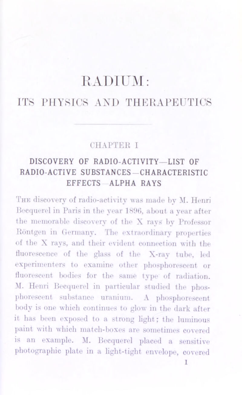 RADIUM ITS PHYSICS AND THERAPEUTICS CHAPTER I DISCOVERY OF RADIO-ACTIVITY—LIST OF RADIO-ACTIVE SUBSTANCES-CHARACTERISTIC EFFECTS ALPHA RAYS The discovery of radio-activity was made by M. Henri Becquerel in Paris in the year 1.S96, about a year after the memorable discovery of the X rays by Professor Rdntgen in (iermanv. The extraordinary properties of the X rays, and their evident connection with the fluorescence of the glass of the X-ray tube, led experimenters to examine other phosphorescent or fluorescent bodies for the same type of radiation. M. Henri Becquerel in particular studied the phos- phorescent substance uranium. A phosphorescent body is one which continues to glow in the dark after it has been exposed to a strong light; the luminous paint with which match-boxes are sometimes covered is an example. M. Becquerel placed a sensitive photographic plate in a light-tight envelope, covered