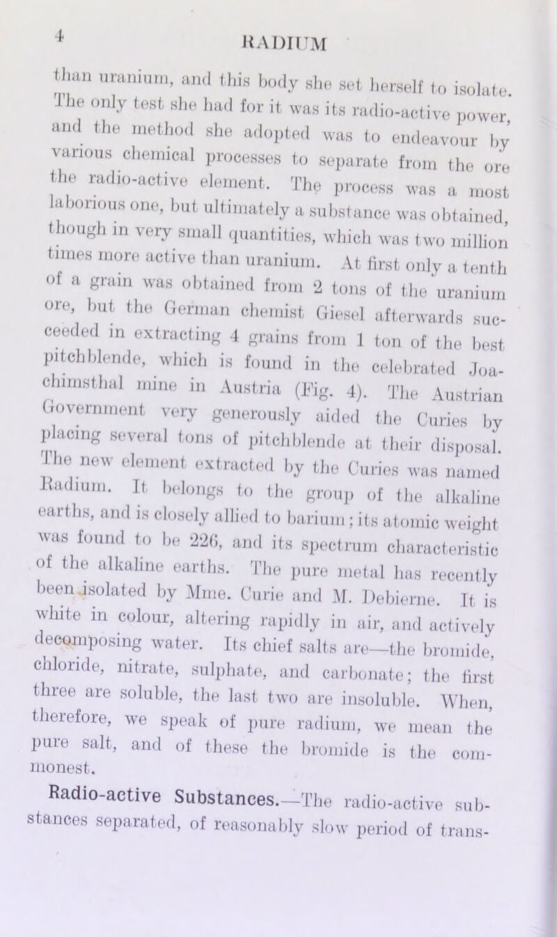 tlmn uranium, and this body she set herself to isolate. Jhe only test she had for it was its radio-active power and the method she adopted was to endeavour by various chemical processes to separate from the ore the radio-active element. The process was a most laborious one, but ultimately a substance was obtained, though in very small quantities, which was two million times more active than uranium. At first only a tenth of a grain was obtained from 2 tons of the uranium on*, hut the German chemist Giesel afterwards suc- ceeded in extracting 4 grains from 1 ton of the best pitchblende, which is found in the celebrated Joa- chims thal mine in Austria (Fig. 4). The Austrian Government very generously aided the Curies by placing several tons of pitchblende at their disposal. 1 he new element extracted by the Curies was named Radium. It belongs to the group of the alkaline earths, and is closely allied to barium; its atomic weight was found to be 226, and its spectrum characteristic of the alkaline earths. The pure metal has recently been.isolated by Mine. Curie and M. Debieme. It is white in colour, altering rapidly in air, and actively decomposing water. Its chief salts are-the bromide, chloride, nitrate, sulphate, and carbonate; the first three are soluble, the last two are insoluble. When, therefore, we speak of pure radium, we mean the pure salt, and of these the bromide is the com- monest. Radio-active Substances.—The radio-active sub- stances separated, of reasonably slow period of trans-