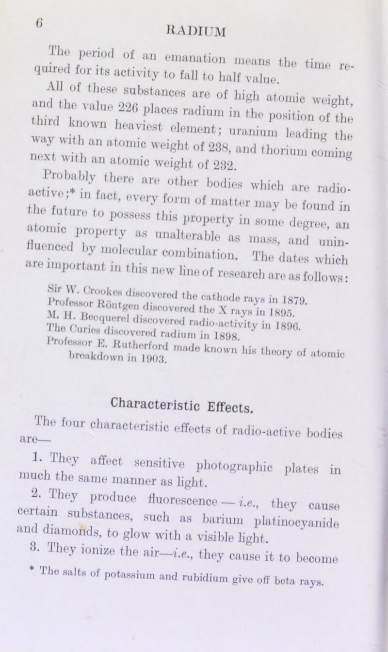 KADIUM T'“ period of an emanation means the time re qeired for its activity to fall to half value. .ml th°f ‘T ,Sb8tances are o» high atomic weight third tr16, P'aCeS ra‘'U' in the of the wav Jrt . aV‘e9t 6lement: Uranium lading the next r rmC WeiBht 0f 238' and th°rium c°ming next with an atomic weight of 282 ^ act!veb.au;yf!hre are °‘her b°lii;S whi<* are -ho. th Tnt’nre to  °' “ «* found in he future to possess this property in some degree an ZZZPeHf “ UnaUerabIe - — unin- ' uiolecular combination. The dates which are important in this new line of research area^^: IV !'■ ‘diaooverod Iho cathode rays in 1870 rofaanr Rdntgon discovered the X ray. ta 80S II. H Becquerel ,1,.covered radio-activity i„ l89c I ho < unc, discovered radium in 1898. Wkd™nUtaeiW3d ,'“l0 kn°W hi“ th“°ry °f Characteristic Effects. The four characteristic effects of radio-active bodies cli 0 J;.Tbey “ffeCt sensitive Photographic plates in much the same manner as light. 2. They produce fluorescence — i.e., they cause Z 7 SUbfanCeS’ SUOh as bari- platinocyani^: and diamonds, to glow with a visible light. 3‘ rh<?y 10nize the air~»-e., they cause it to become * The salts of potassium and rubidium give off beta rays.