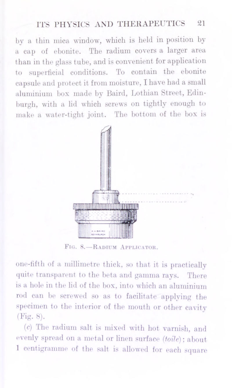 by a thin niica window, which is held in position by a cap of ebonite. The radium covers a larger area than in the glass tube, and is convenient for application to superficial conditions. To contain the ebonite capsule and protect it from moisture, I have had a small aluminium box made by Baird, Lothian Street, Edin- burgh, with a lid which screws on tightly enough to make a water-tight joint. The bottom of the box is Flo. 8.—Radium Applicator. one-fifth of a millimetre thick, so that it is practically quite transparent to the beta and gamma rays. There is a hole in the lid of the box, into which an aluminium rod can be screwed so as to facilitate applying the specimen to the interior of the mouth or other cavity (Fig. S). (c) The radium salt is mixed with hot varnish, and evenly spread on a metal or linen surface (toile); about 1 centigramme of the salt is allowed for each square