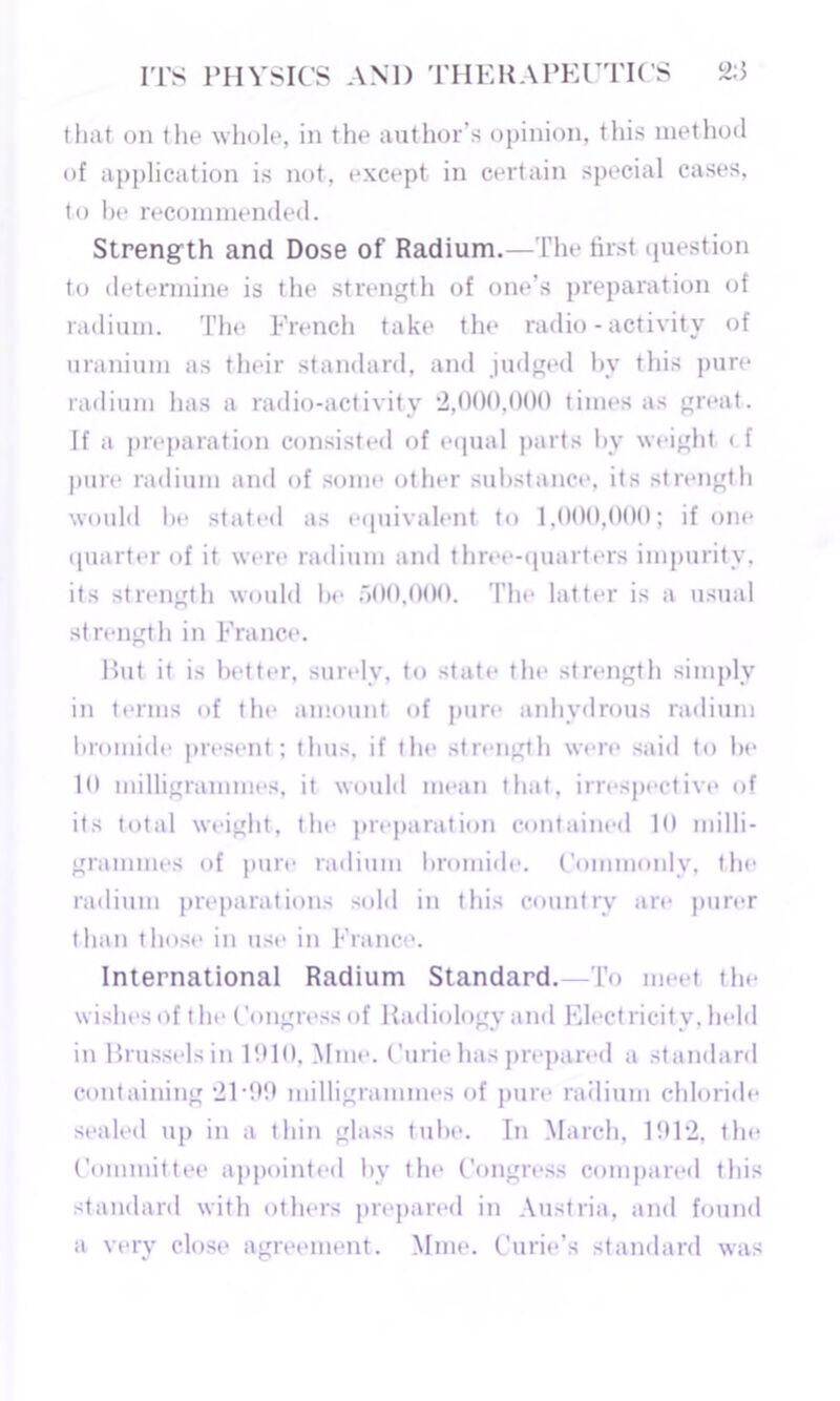 that on the whole, in the author’s opinion, this method of application is not, except in certain special cases, to be recommended. Strength and Dose of Radium.—The first question to determine is the strength of one’s preparation of radium. The French take the radio-activity of uranium as their standard, and judged by this pure radium has a radio-activity 2,000,000 times as great. If a preparation consisted of equal parts by weight < f pure radium and of some other substance, its strength would lie stated as equivalent to 1,000,000; if one quarter of it were radium and three-quarters impurity, its strength would be 500,000. The latter is a usual strength in France. Rut it is better, surely, to state the strength simply in terms of the amount of pure anhydrous radium bromide present; thus, if the strength were said to be 10 milligrammes, it would mean that, irrespective of its total weight, the preparation contained 10 milli- grammes of pure radium bromide. Commonly, the radium preparations sold in this country are purer than those in use in France. International Radium Standard. -To meet the wishes of the Congress of Radiology and Elect licit v, held in Brussels in 1910. Mine. Curie has prepared a standard containing 2T99 milligrammes of pure radium chloride sealed up in a thin glass tube. In March. 1912, the Committee appointed bv the Congress compared this standard with others prepared in Austria, and found a very close agreement. Mine. Curie’s standard was