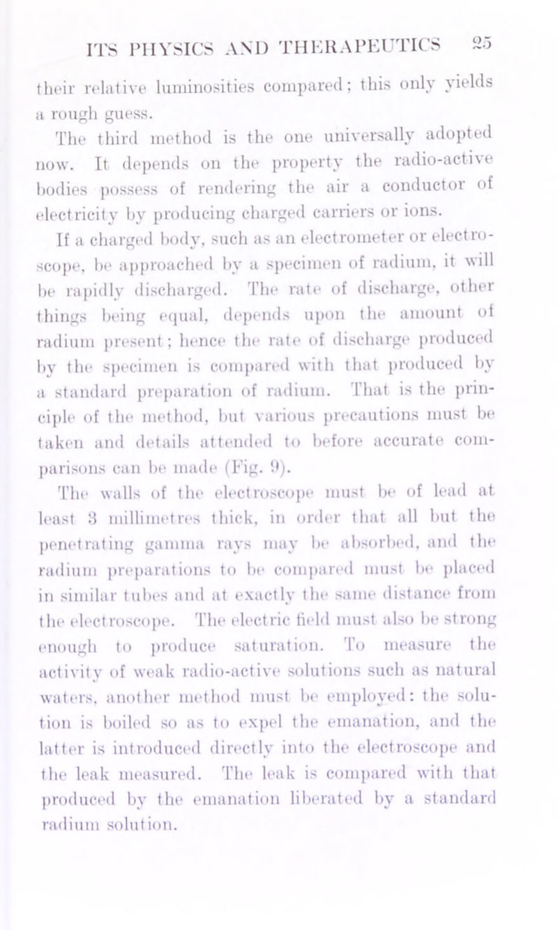 their relative luminosities compared; this only yields <i rough guess. The third method is the one universally adopted now. It depends on the property the radio-active bodies possess of rendering the air a conductor of electricity by producing charged carriers or ions. If a charged body, such as an electrometer or electro- scope, be approached by a specimen of radium, it will be rapidly discharged. The rate of discharge, other things being equal, depends upon the amount of radium present ; hence tin* rate of discharge produced by the specimen is compared with that produced by a standard preparation of radium. 1 hat is the prin- ciple of the method, but various precautions must be taken and details attended to before accurate com- parisons can be made (Fig. '.*)• The walls of the electroscope must be of lead at least 8 millimetres thick, in order that all but the penetrating gamma rays may be absorbed, and the radium preparations to be compared must be placed in similar tubes and at exactly the same distance from the electroscope. The electric field must also be strong enough to produce saturation. To measure the activity of weak radio-active solutions such as natural waters, another method must he employed: the solu- tion is boiled so as to expel the emanation, and the latter is introduced directly into the electroscope and the leak measured. The leak is compared with that produced bv the emanation liberated by a standard radium solution.