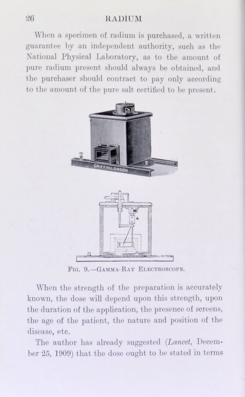 When a specimen of radium is purchased, a written guarantee by an independent authority, such as the National Physical Laboratory, as to the amount of pure radium present should always he obtained, and the purchaser should contract to pay only according to the amount of the pure salt certified to he present. Fig. 9.—Gamma-Ray Electroscope. When the strength of the preparation is accurately known, the dose will depend upon this strength, upon the duration of the application, the presence of screens, the age of the patient, the nature and position of the disease, etc. The author has already suggested (Lancet, Decem- ber 25, 1909) that the dose ought to he stated in terms