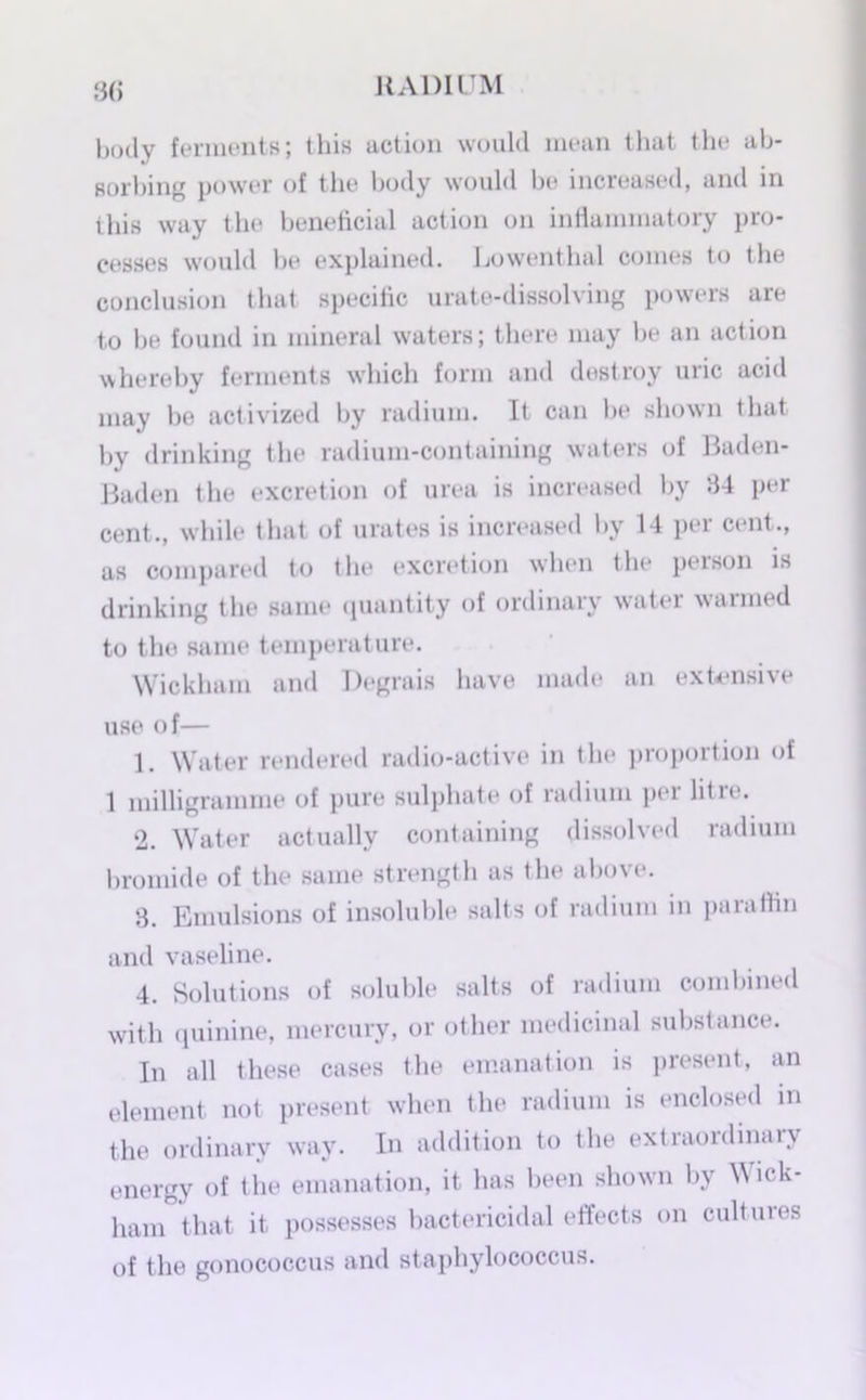 3(> body ferments; this action would mean that the ab- sorbing power of the body would be increased, and in this way the beneficial action on inflammatory pro- cesses would be explained. Lowenthal conies to the conclusion that specific urate-dissolving powers are to be found in mineral waters; there may be an action whereby ferments which form and destroy uric acid may be aotivized by radium. It can be shown that by drinking the radium-containing waters of Baden- Baden the excretion of urea is increased by 34 per cent., while that of urates is increased by 14 per cent., as compared to the excretion when the person is drinking the same quantity of ordinary water warmed to the same temperature. Wickham and Degrais have made an extensive use of— 1. Water rendered radio-active in the proportion of 1 milligramme of pure sulphate of radium per litre. 2. Water actually containing dissolved radium bromide of the same strength as the above. 3. Emulsions of insoluble salts of radium in paraffin and vaseline. 4. Solutions of soluble salts of radium combined with quinine, mercury, or other medicinal substance. In all these cases the emanation is present, an element not present when the radium is enclosed in the ordinary way. In addition to the extraordinary energy of the emanation, it has been shown by Wick- ham that it possesses bactericidal effects on cultures of the gonococcus and staphylococcus.