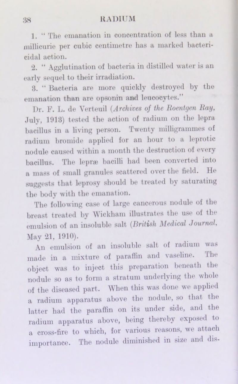 1. “ The emanation in concentration of less than a millicurie per cubic centimetre has a marked bacteri- cidal action. 2. “ Agglutination of bacteria in distilled water is an early sequel to their irradiation. 3. “ Bacteria are more quickly destroyed by the emanation than are opsonin and leucocytes.” Dr. F. L. de Verteuil (Archives of the Roentgen Rag, July, 1913) tested the action of radium on the lepra bacillus in a living person. Twenty milligrammes of radium bromide applied for an hour to a leprotic nodule caused within a month the destruction of every bacillus. The lepr® bacilli had been converted into a mass of small granules scattered over the field. He suggests that leprosy should be treated by saturating the body with the emanation. The following case of large cancerous nodule of the breast treated by Wickham illustrates the use of the emulsion of an insoluble salt (British Medical Journal. May 21, 1910). An emulsion of an insoluble salt of radium was made in a mixture of paraffin and vaseline. The object was to inject this preparation beneath the nodule so as to form a stratum underlying the whole of the diseased part. When this was done we applied a radium apparatus above the nodule, so that the latter had the paraffin on its under side, and the radium apparatus above, being thereby exposed to a cross-fire to which, for various reasons, we attach importance. The nodule diminished in size and dis-