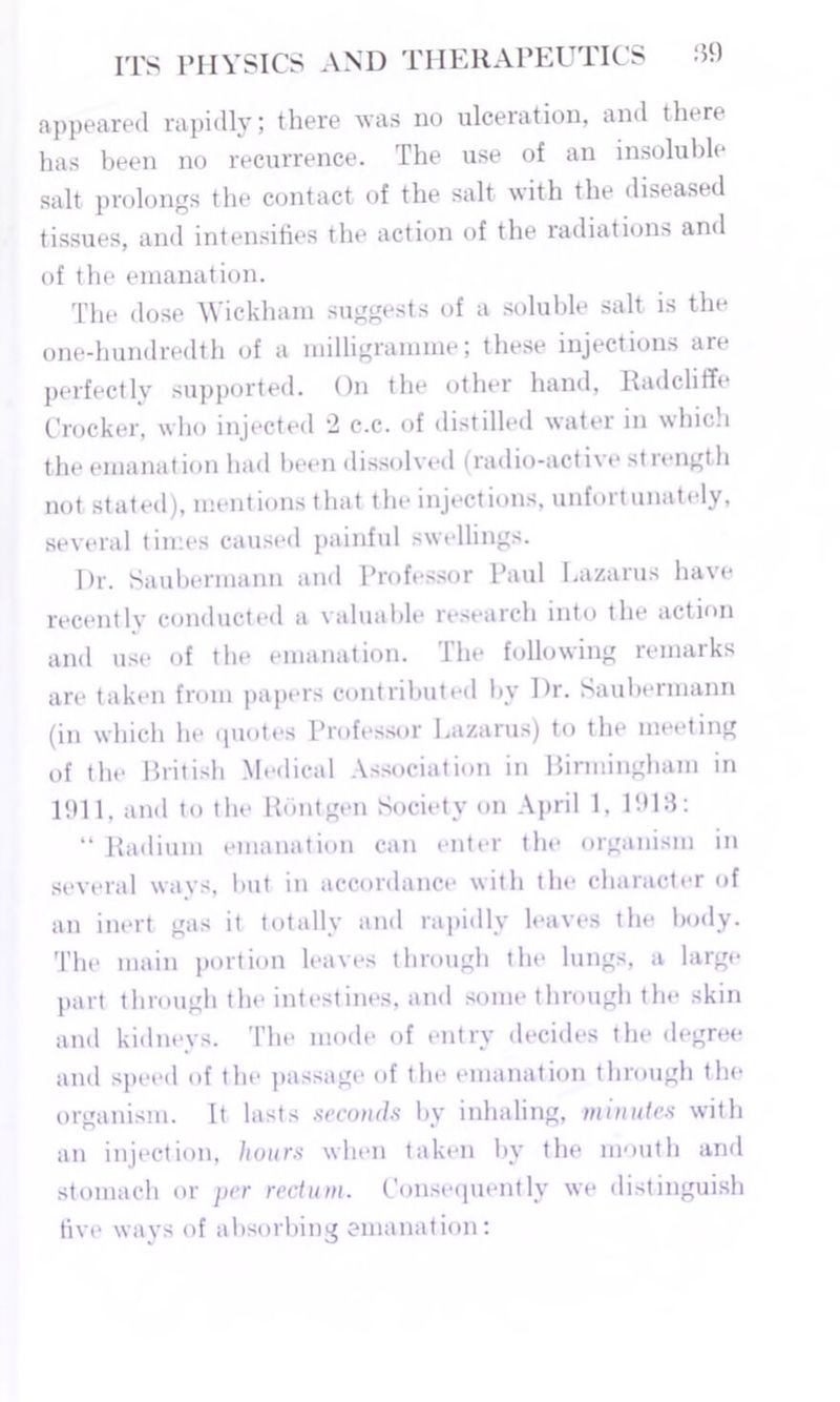appeared rapidly; there was do ulceration, and there has been no recurrence. The use of an insoluble salt prolongs the contact of the salt with the diseased tissues, and intensifies the action of the radiations and of the emanation. The dose Wickham suggests of a soluble salt is the one-hundredth of a milligramme; these injections are perfectly supported. On the other hand, Radcliffe Crocker, who injected 2 c.c. of distilled water in which the emanation had been dissolved (radio-active st length not stated), mentions that the injections, unfortunately, several times caused painful swellings. Dr. Saubermann and Professor Paul Lazarus have recently conducted a valuable research into the action and use of the emanation. The following remarks are taken from papers contributed by Dr. Saubermann (in which he quotes Professor Lazarus) to the meeting of the British Medical Association in Birmingham in 1911, and to the Rontgen Society on April 1, 1918: “ Radium emanation can enter the organism in several ways, but in accordance with the character of an inert gas it totally and rapidly leaves the body. The main portion leaves through the lungs, a large part through the intestines, and some through the skin and kidneys. The mode of entry decides the degree and speed of the passage of the emanation through the organism. It lasts seconds by inhaling, minutes with an injection, hours when taken by the mouth and stomach or per rectum. Consequently we distinguish five ways of absorbing emanation: