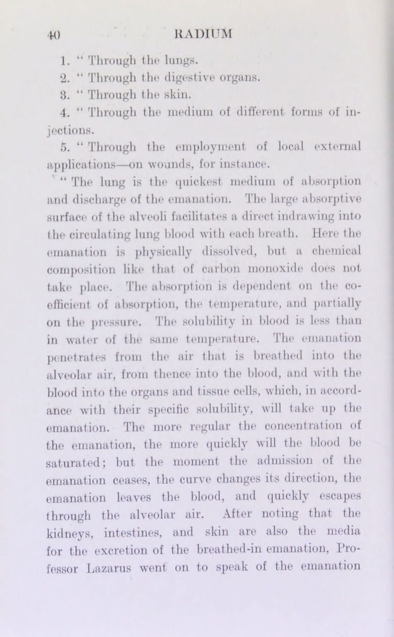 1. “ Through the lungs. 2. “ Through the digestive organs. 8. “ Through the skin. 4. “ Through the medium of different forms of in- jections. 5. “ Through the employment of local external applications—on wounds, for instance. “ The lung is the quickest medium of absorption and discharge of the emanation. The large absorptive surface of the alveoli facilitates a direct indrawing into the circulating lung blood with each breath. Here the emanation is physically dissolved, but a chemical composition like that of carbon monoxide does not take place. The absorption is dependent on the co- oflicient of absorption, the temperature, and partially on the pressure. The solubility in blood is less than in water of the same temperature. The emanation penetrates from the air that is breathed into the alveolar air, from thence into the blood, and with the blood into the organs and tissue cells, which, in accord- ance with their specific solubility, will take up the emanation. The more regular the concentration of the emanation, the more quickly will the blood be saturated; but the moment the admission of the emanation ceases, the curve changes its direction, the emanation leaves the blood, and quickly escapes through the alveolar air. After noting that the kidneys, intestines, and skin are also the media for the excretion of the breathed-in emanation, Pro- fessor Lazarus went on to speak of the emanation