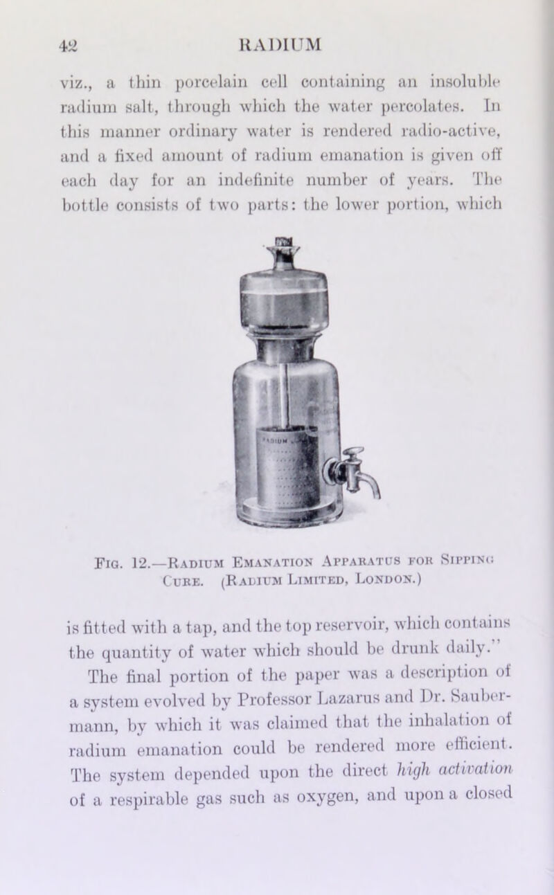 viz., a thin porcelain cell containing an insoluble radium salt, through which the water percolates. In this manner ordinary water is rendered radio-active, and a fixed amount of radium emanation is given off each day for an indefinite number of years. The bottle consists of two parts: the lower portion, which Fig. 12.—Radium Emanation Apparatus for Sipping Cure. (Radium Limited, London.) is fitted with a tap, and the top reservoir, which contains the quantity of water which should be drunk daily. The final portion of the paper was a description oi a system evolved by Professor Lazarus and Di. Saubei- mann, by which it was claimed that the inhalation of radium emanation could be rendered more efficient. The system depended upon the direct high activation of a respirable gas such as oxygen, and upon a closed