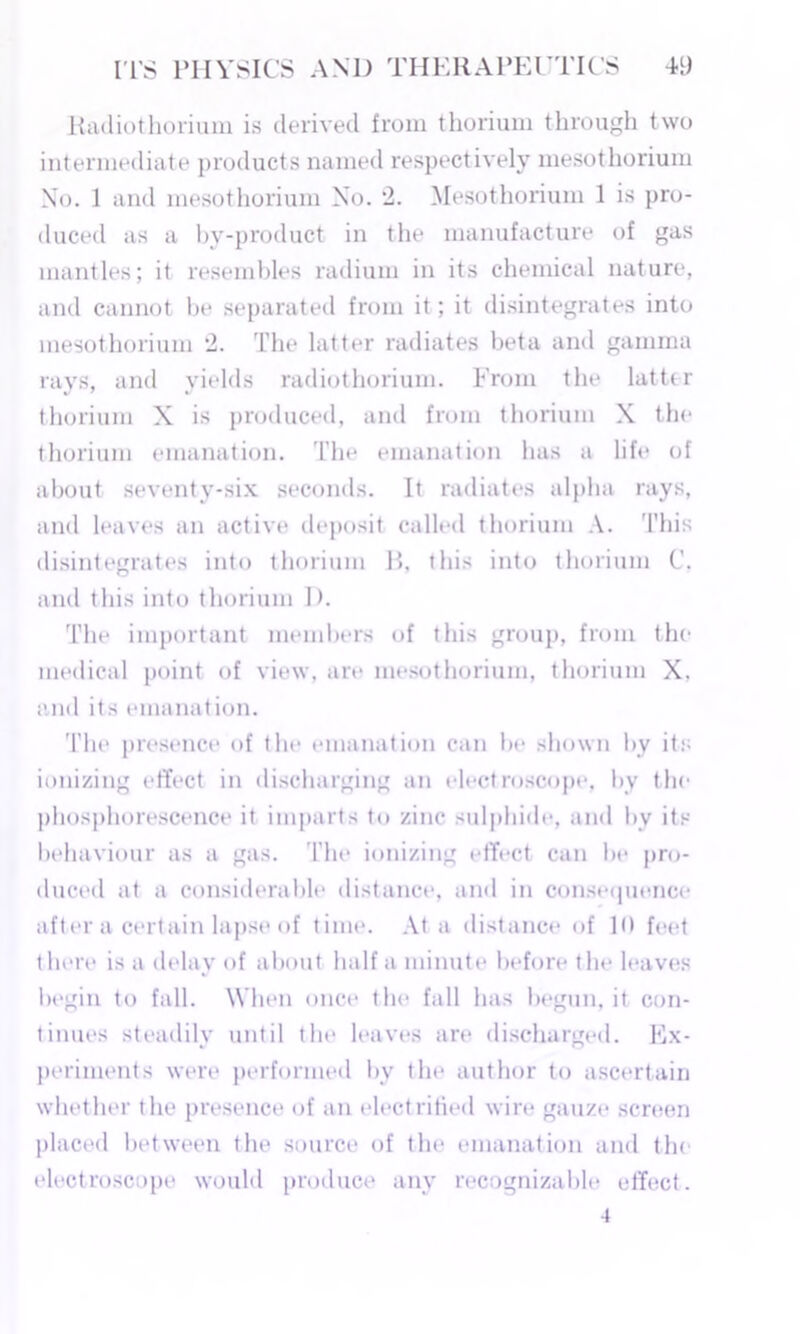Radiothorium is derived from thorium through two intermediate products named respectively mesothorium No. 1 and mesothorium No. 2. Mesothorium 1 is pro- duced as a by-product in the manufacture of gas mantles; it resembles radium in its chemical nature, and cannot be separated from it; it disintegrates into mesothorium 2. The latter radiates beta and gamma rays, and yields radiothorium. From the latter thorium X is produced, and from thorium X the thorium emanation. The emanation has a life of about seventy-six seconds. It radiates alpha rays, and leaves an active deposit called thorium A. This disintegrates into thorium P>, this into thorium C. and this into thorium 1). The important members of this group, from the medical point of view, are mesothorium, thorium X. and its emanation. The presence of the emanation can be shown by its ionizing effect in discharging an electroscope, by the phosphorescence it imparts to zinc sulphide, and bv its behaviour as a gas. The ionizing effect can be pro- duced at a considerable distance, and in consequence after a certain lapse of time. At a distance of 1<> feet there is a delay of about half a minute before the leaves begin to fall. When once the fall has begun, it con- tinues steadily until the leaves are discharged. Ex- periments were performed by the author to ascertain whether the presence of an electrified wire gauze screen placed between the source of the emanation and the electroscope would produce any recognizable effect.