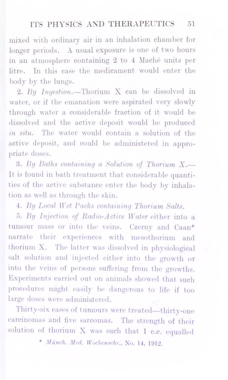 mixed with ordinary air in an inhalation chamber for longer periods. A usual exposure is one of two hours in an atmosphere containing 2 to 4 Mache units per litre. In this case the medicament would enter the body by the lungs. 2. By Ingestion.—Thorium X can be dissolved in water, or if the emanation were aspirated very slowly through water a considerable fraction of it would be dissolved and the active deposit would be produced in situ. The water would contain a solution of the active deposit, and could be administered in appro- priate doses. 8. By Baths containing a Solution of Thorium X.— It is found in bath treatment that considerable quanti- ties of the active substance enter the body by inhala- tion as well as through the skin. 4. By Local Wet Backs containing Thorium Salts. 5. By Injection of Radio-Active Water either into a tumour mass or into the veins. Czerny and Caan* narrate their experiences with mesothorium and thorium X. 1 be latter was dissolved in phvsiological salt solution and injected either into the growth or into the veins of persons suffering from the growths. Experiments carried out on animals showed that such procedures might easily be dangerous to life if too large doses were administered. Thirty-six cases of tumours were treated—thirtv-one carcinomas and live sarcomas. The strength of their solution of thorium X was such that 1 c.c. equalled * Munch. Med. Wochenschr., Xo. 14, 1912.