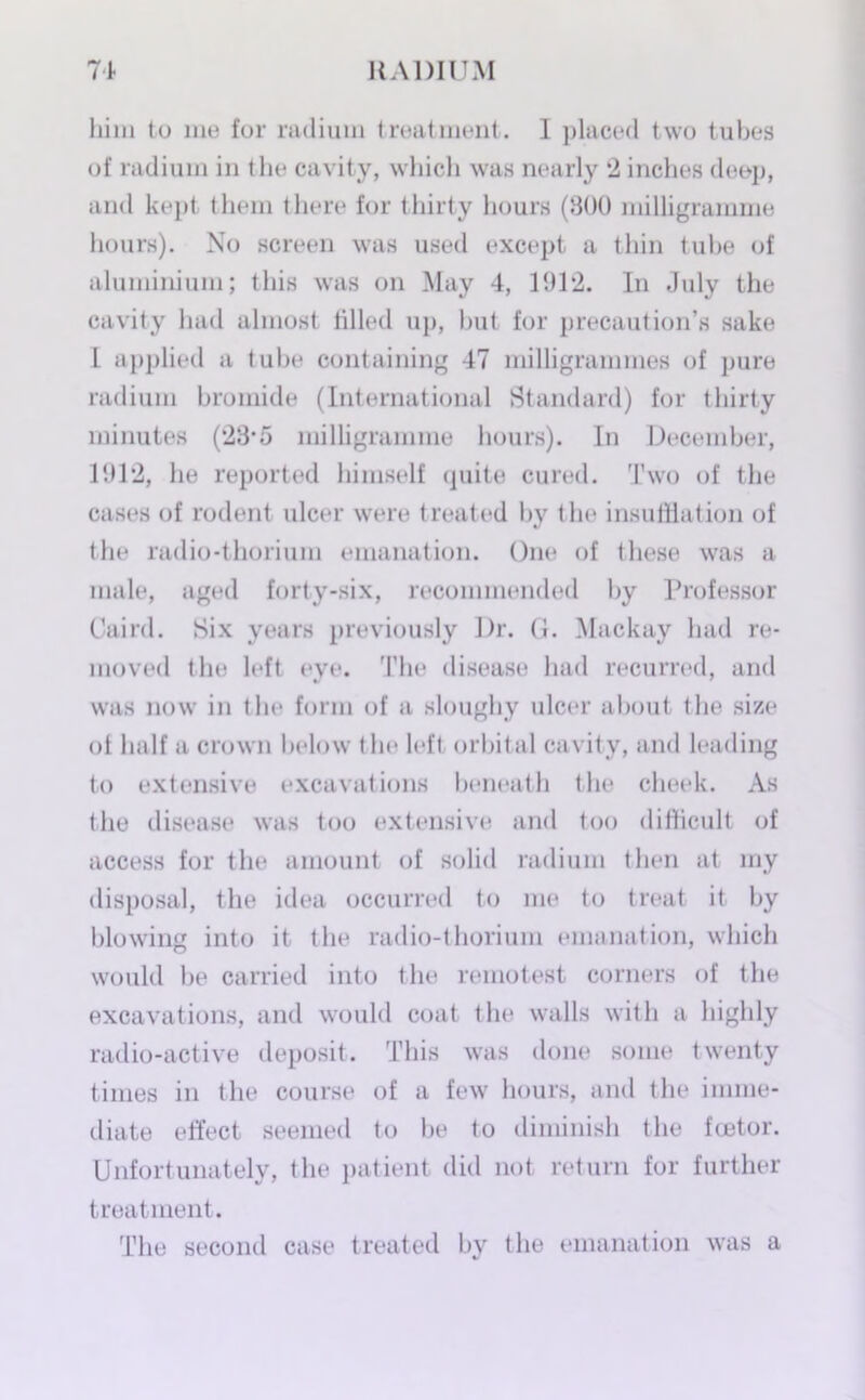him to me for radium treatment. I placed two tubes of radium in the cavity, which was nearly 2 inches deep, and kept them there for thirty hours (800 milligramme hours). No screen was used except a thin tube of aluminium; this was on May 4, 1912. In July the cavity had almost tilled up, but for precaution’s sake l applied a tube containing 47 milligrammes of pure radium bromide (International Standard) for thirty minutes (23’5 milligramme hours). In December, 1912, he reported himself quite cured. Two of the cases of rodent ulcer were treated by the insufflation of the radio-thorium emanation. One of these was a male, aged forty-six, recommended by Professor Caird. Six years previously Dr. G. Mackay had re- moved the left eve. 'File disease had recurred, and was now in the form of a sloughy ulcer about the size ol half a crown below the left orbital cavity, and leading to extensive excavations beneath the cheek. As the disease was too extensive and too difficult of access for the amount of solid radium then at my disposal, the idea occurred to me to treat it by blowing into it the radio-thorium emanation, which would be carried into the remotest corners of the excavations, and would coat the walls with a highly radio-active deposit. This was done some twenty times in the course of a few hours, and the imme- diate effect seemed to be to diminish the fcetor. Unfortunately, the patient did not return for further treatment. The second case treated by the emanation was a
