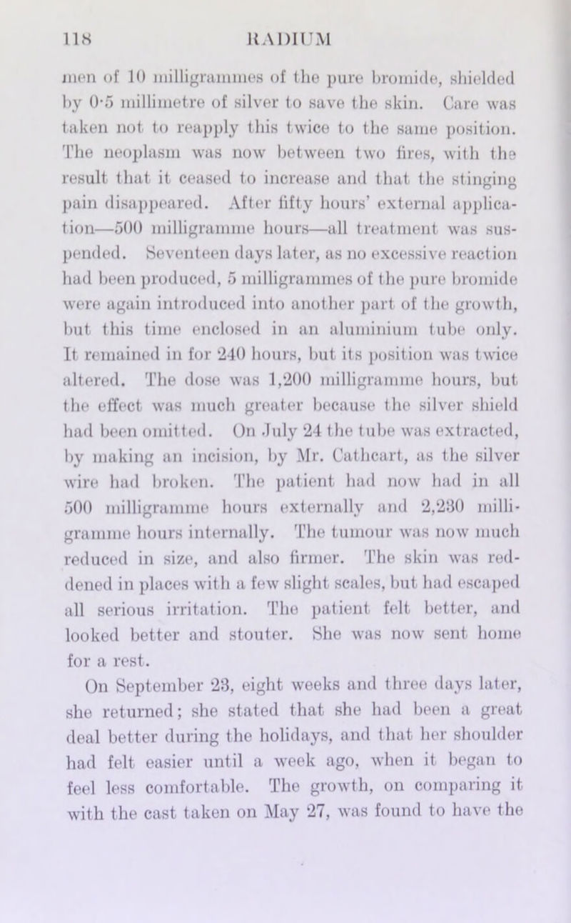 men of 10 milligrammes of the pure bromide, shielded by 0-5 millimetre of silver to save the skin. Care was taken not to reapply this twice to the same position. The neoplasm was now between two tires, with the result that it ceased to increase and that the stinging pain disappeared. After fifty hours’ external applica- tion—500 milligramme hours—all treatment was sus- pended. Seventeen days later, as no excessive reaction had been produced, 5 milligrammes of t he pure bromide were again introduced into another part of the growth, but this time enclosed in an aluminium tube only. It remained in for 240 hours, but its position was twice altered. The dose was 1,200 milligramme hours, but the effect was much greater because the silver shield had been omitted. On duly 24 the tube was extracted, by making an incision, by Mr. Cathcart, as the silver wire had broken. The patient had now had in all 500 milligramme hours externally and 2,280 milli- gramme hours internally. The tumour was now much reduced in size, and also firmer. The skin was red- dened in places with a few slight scales, but had escaped all serious irritation. The patient felt better, and looked better and stouter. She was now sent home for a rest. On September 28, eight weeks and three days later, she returned; she stated that she had been a great deal better during the holidays, and that her shoulder had felt easier until a week ago, when it began to feel less comfortable. The growth, on comparing it with the cast taken on May 27, was found to have the