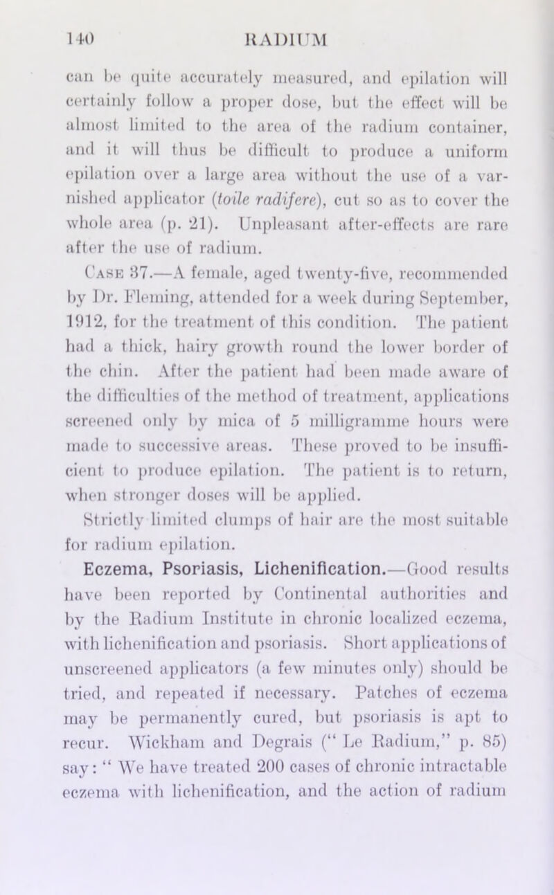 can be (juite accurately measured, and epilation will certainly follow a proper dose, but the effect will be almost limited to the area of the radium container, and it will thus be difficult to produce a uniform epilation over a large area without the use of a var- nished applicator (toile radifere), cut so as to cover the whole area (p. ’21). Unpleasant after-effects are rare after the use of radium. Case 37.—A female, aged twenty-five, recommended by Dr. Fleming, attended for a week during September, 1912, for the treatment of this condition. The patient had a thick, hairy growth round the lower border of the chin. After the patient had been made aware of the difficulties of the method of treatment, applications screened only by mica of 5 milligramme hours were made to successive areas. These proved to be insuffi- cient to produce epilation. The patient is to return, when stronger doses will he applied. Strictly limited clumps of hair are the most suitable for radium epilation. Eczema, Psoriasis, Lichenification.—Good results have been reported by Continental authorities and by the Radium Institute in chronic localized eczema, with lichenification and psoriasis. Short applications of unscreened applicators (a few minutes only) should be tried, and repeated if necessary. Patches of eczema may be permanently cured, but psoriasis is apt to recur. Wickham and Degrais (“ Le Radium,” p. 85) say: “ We have treated 200 cases of chronic intractable eczema with lichenification, and the action of radium