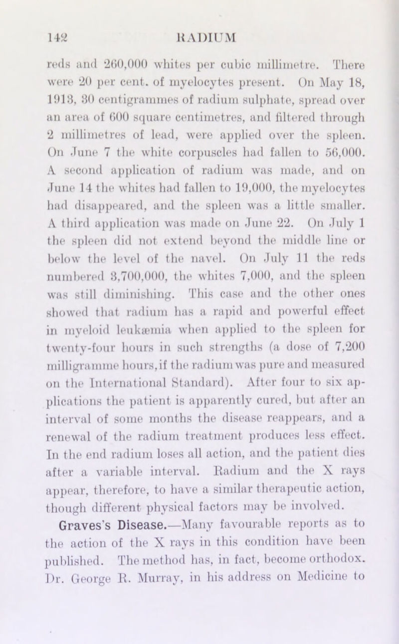 mis and 260,000 whites per cubic millimetre. There were 20 per cent, of myelocytes present. On May 18, 1918, 80 centigrammes of radium sulphate, spread over an area of 600 square centimetres, and filtered through 2 millimetres of lead, were applied over the spleen. On June 7 the white corpuscles had fallen to 56,000. A second application of radium was made, and on June 14 the whites had fallen to 19,000, the myelocytes had disappeared, and the spleen was a little smaller. A third application was made on June 22. On July 1 the spleen did not extend beyond the middle line or below the level of the navel. On July 11 the reds numbered 8,700,000, the whites 7,000, and the spleen was still diminishing. This case and the other ones showed that radium has a rapid and powerful effect in myeloid leukaemia when applied to the spleen for twenty-four hours in such strengths (a dose of 7,200 milligramme hours, if the radium was pure and measured on the International Standard). After four to six ap- plications the patient is apparently cured, but after an interval of some months the disease reappears, and a renewal of the radium treatment produces less effect. In the end radium loses all action, and the patient dies after a variable interval. Radium and the X rays appear, therefore, to have a similar therapeutic action, though different physical factors may be involved. Graves's Disease.—Many favourable reports as to the action of the X rays in this condition have been published. The method has, in fact, become orthodox. ])r. George R. Murray, in his address on Medicine to