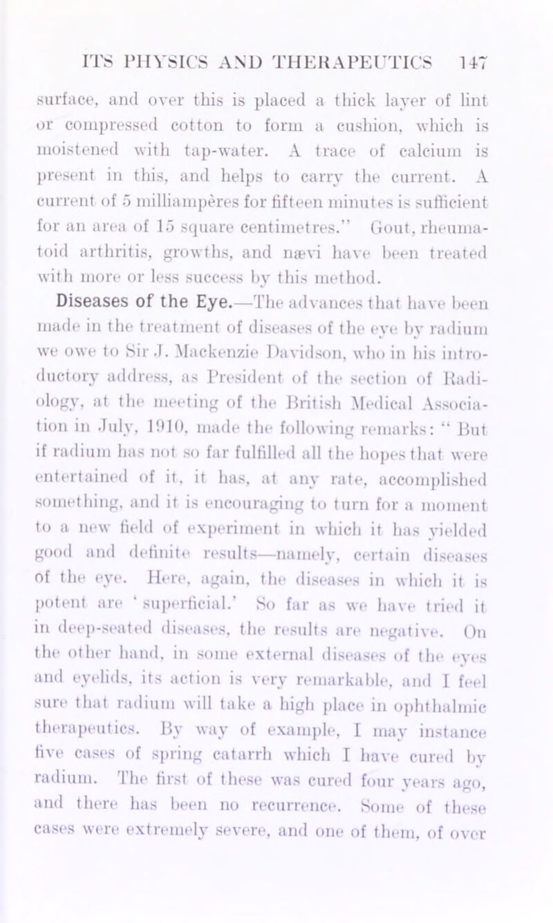 surface, and over this is placed a thick layer of lint or compressed cotton to form a cushion, which is moistened with tap-water. A trace of calcium is present in this, and helps to carry the current. A current of 5 milliamperes for fifteen minutes is sufficient for an area of 1.3 square centimetres.” Gout, rheuma- toid arthritis, growths, and naevi have been treated with more or less success by this method. Diseases of the Eye.—The advances that have been made in the treatment of diseases of the eye by radium we owe to Sir .1. Mackenzie Davidson, who iu his intro- ductory address, as President of the section of Radi- ology, at the meeting of the British Medical Associa- tion in July, 1910, made the following remarks: “ But if radium has not so far fulfilled all the hopes that were entertained of it. it has, at any rate, accomplished something, and it is encouraging to turn for a moment to a new field of experiment in which it has yielded good and definite results—namely, certain diseases of the eye. Here, again, the diseases in which it is potent are ‘superficial.’ So far as we have tried it in deep-seated diseases, the results are negative. On the other hand, in some external diseases of the eyes and eyelids, its action is very remarkable, and I feel sure that radium will take a high place in ophthalmic therapeutics. By way of example, I may instance live cases of spring catarrh which I have cured by radium. The first of these was cured four years ago, and there has been no recurrence. Some of these cases were extremely severe, and one of them, of over