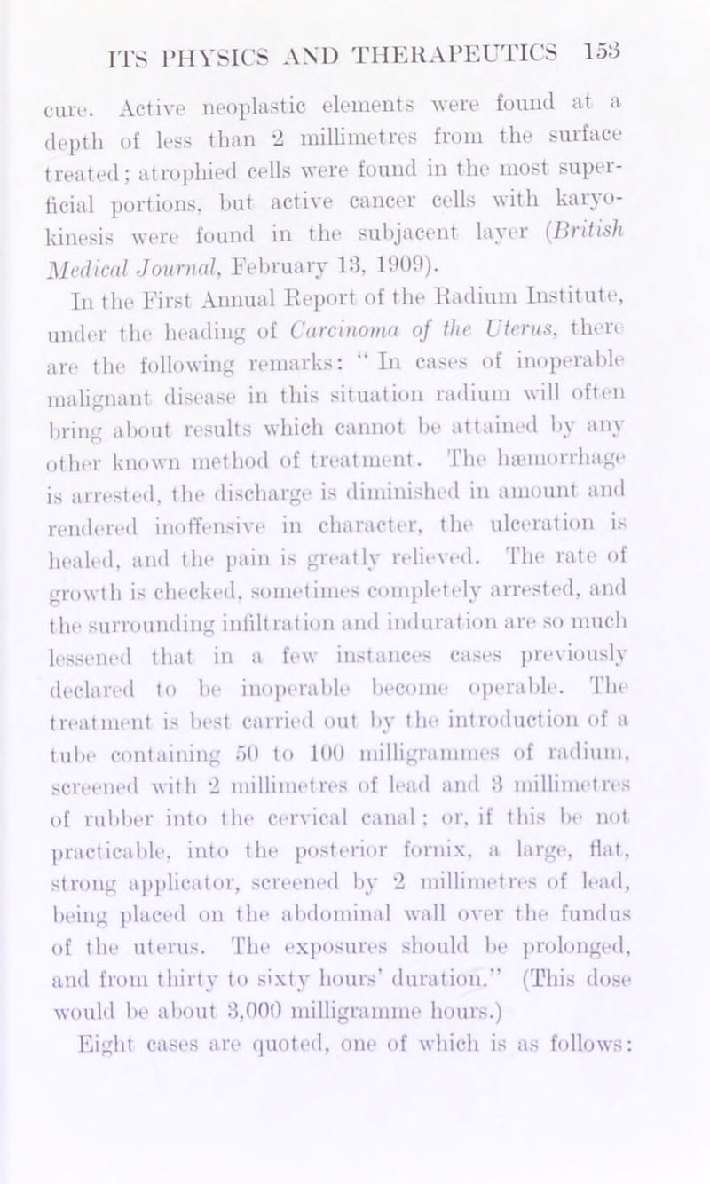 cure. Active neoplastic elements were found at a depth of less than 2 millimetres from the surface treated; atrophied cells were found in the most super- ficial portions, but active cancer cells with karyo- kinesis were found in the subjacent layer (British Medical Journal, February 13, 1909). In the First Annual Report of the Radium Institute, under the heading of Carcinoma of the Uterus, there are the following remarks: “ In cases of inoperable malignant disease in this situation radium will often bring about results which cannot be attained by any other known method of treatment. The haemorrhage is arrested, the discharge is diminished in amount and rendered inoffensive in character, the ulceration is healed, and the pain is greatly relieved. The rate of growth is checked, sometimes completely arrested, and the surrounding infiltration and induration are so much lessened that in a few instances cases previously declared to be inoperable become operable. The treatment is best carried out by th<< introduction of a tube containing 50 to 100 milligrammes of radium, screened with 2 millimetres of lead and 3 millimetres of rubber into the cervical canal; or, if this be not practicable, into the posterior fornix, a large, fiat, strong applicator, screened by 2 millimetres of lead, being placed on the abdominal wall over the fundus of the uterus. The exposures should be prolonged, and from thirty to sixty hours’ duration.” (This dose would be about 3,000 milligramme hours.) Eight cases are quoted, one of which is as follows: